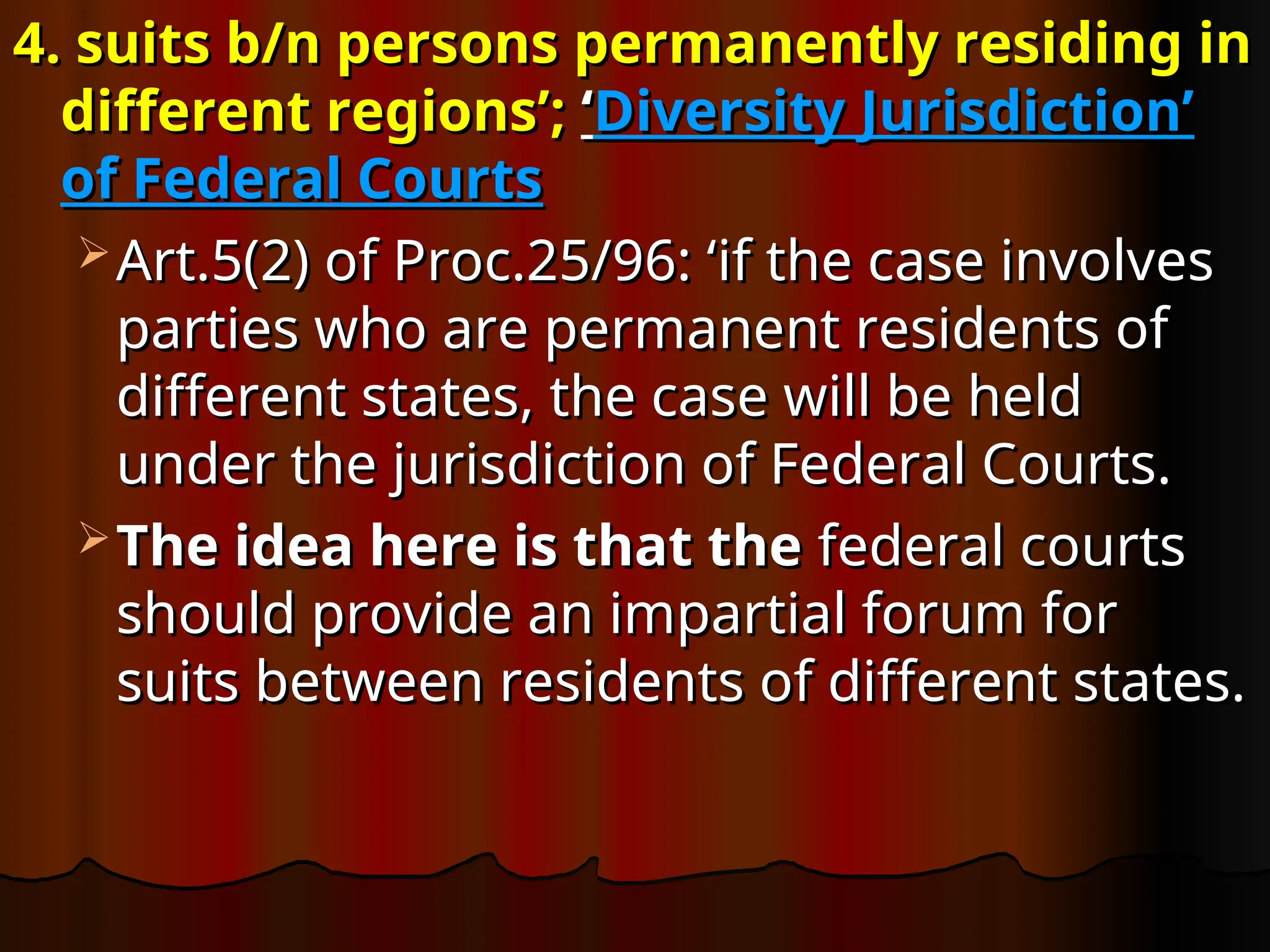 4. suits b/n persons permanently residing in
4. suits b/n persons permanently residing in
different regions’;
different regions’; ‘
‘Diversity Jurisdiction’
Diversity Jurisdiction’
of Federal Courts
of Federal Courts
 Art.5(2) of Proc.25/96: ‘
Art.5(2) of Proc.25/96: ‘if the case involves
if the case involves
parties who are permanent residents of
parties who are permanent residents of
different states, the case will be held
different states, the case will be held
under the jurisdiction of Federal Courts.
under the jurisdiction of Federal Courts.
 The idea here is that the
The idea here is that the federal courts
federal courts
should provide an impartial forum for
should provide an impartial forum for
suits between residents of different states.
suits between residents of different states.
 