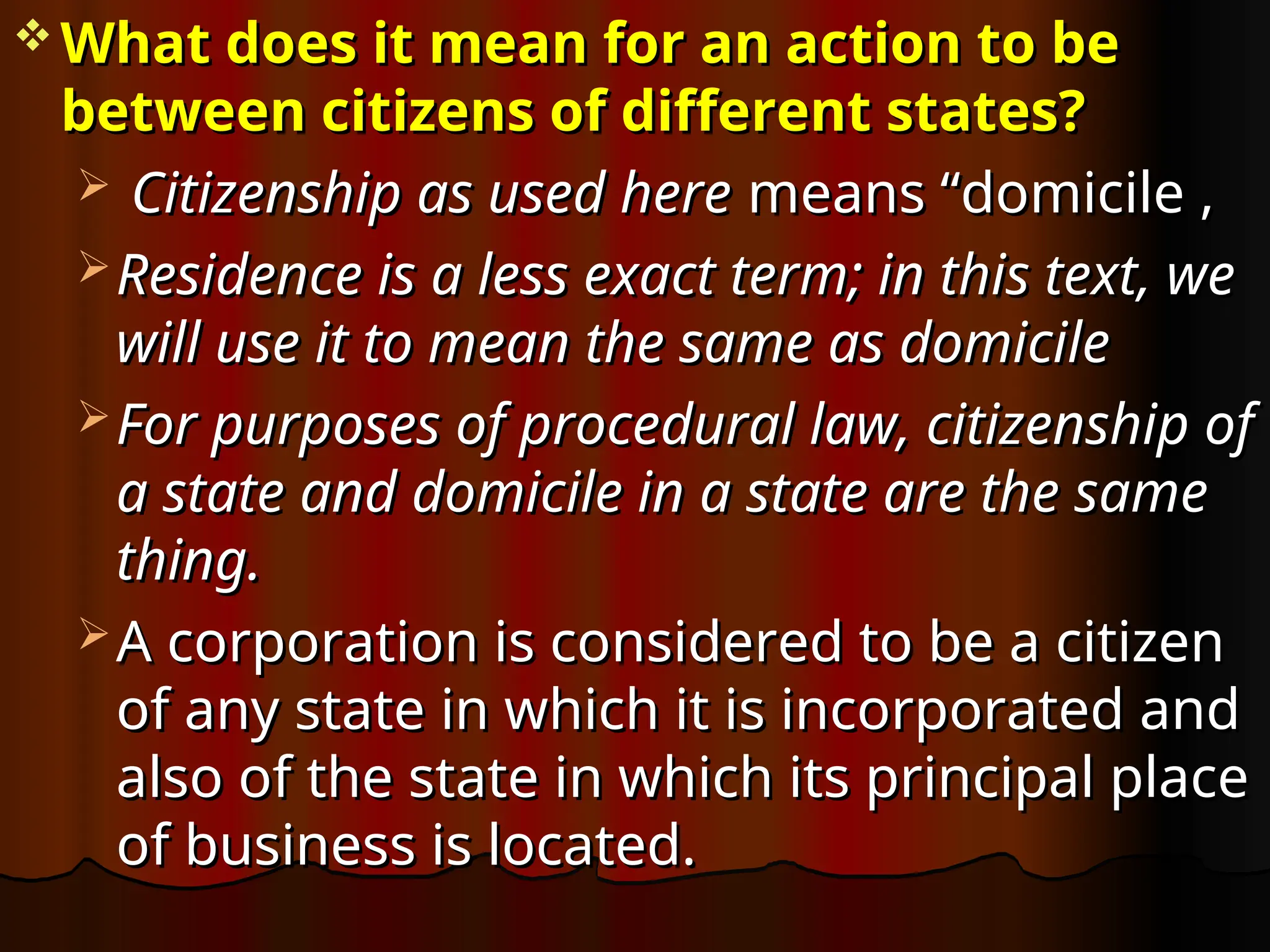  What does it mean for an action to be
What does it mean for an action to be
between citizens of different states?
between citizens of different states?
 Citizenship as used here
Citizenship as used here means “domicile ,
means “domicile ,
 Residence is a less exact term; in this text, we
Residence is a less exact term; in this text, we
will use it to mean the same as domicile
will use it to mean the same as domicile
 For purposes of procedural law, citizenship of
For purposes of procedural law, citizenship of
a state and domicile in a state are the same
a state and domicile in a state are the same
thing.
thing.
 A corporation is considered to be a citizen
A corporation is considered to be a citizen
of any state in which it is incorporated and
of any state in which it is incorporated and
also of the state in which its principal place
also of the state in which its principal place
of business is located.
of business is located.
 