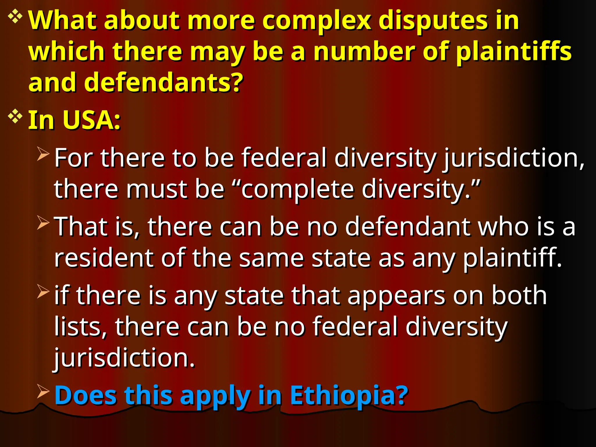  What about more complex disputes in
What about more complex disputes in
which there may be a number of plaintiffs
which there may be a number of plaintiffs
and defendants?
and defendants?
 In USA:
In USA:
 For there to be federal diversity jurisdiction,
For there to be federal diversity jurisdiction,
there must be “complete diversity.”
there must be “complete diversity.”
 That is, there can be no defendant who is a
That is, there can be no defendant who is a
resident of the same state as any plaintiff.
resident of the same state as any plaintiff.
 if there is any state that appears on both
if there is any state that appears on both
lists, there can be no federal diversity
lists, there can be no federal diversity
jurisdiction.
jurisdiction.
 Does this apply in Ethiopia?
Does this apply in Ethiopia?
 