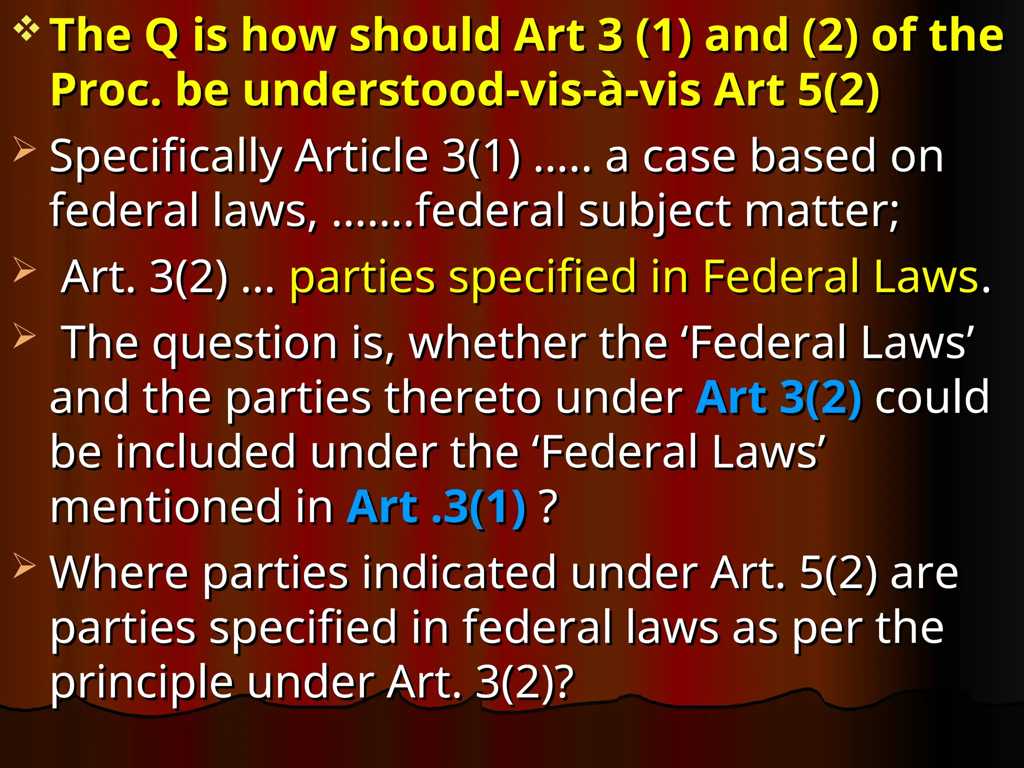  The Q is how should Art 3 (1) and (2) of the
The Q is how should Art 3 (1) and (2) of the
Proc. be understood-vis-à-vis Art 5(2)
Proc. be understood-vis-à-vis Art 5(2)
 Specifically Article 3(1) ….. a case based on
Specifically Article 3(1) ….. a case based on
federal laws, …….federal subject matter;
federal laws, …….federal subject matter;
 Art. 3(2) …
Art. 3(2) … parties specified in Federal Laws
parties specified in Federal Laws.
.
 The question is, whether the ‘Federal Laws’
The question is, whether the ‘Federal Laws’
and the parties thereto under
and the parties thereto under Art 3(2)
Art 3(2) could
could
be included under the ‘Federal Laws’
be included under the ‘Federal Laws’
mentioned in
mentioned in Art .3(1)
Art .3(1) ?
?
 Where parties indicated under Art. 5(2) are
Where parties indicated under Art. 5(2) are
parties specified in federal laws as per the
parties specified in federal laws as per the
principle under Art. 3(2)?
principle under Art. 3(2)?
 