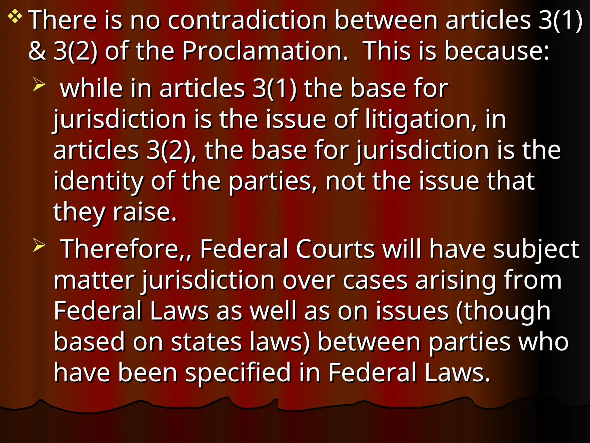  There is no contradiction between articles 3(1)
There is no contradiction between articles 3(1)
& 3(2) of the Proclamation. This is because:
& 3(2) of the Proclamation. This is because:
 while in articles 3(1) the base for
while in articles 3(1) the base for
jurisdiction is the issue of litigation, in
jurisdiction is the issue of litigation, in
articles 3(2), the base for jurisdiction is the
articles 3(2), the base for jurisdiction is the
identity of the parties, not the issue that
identity of the parties, not the issue that
they raise.
they raise.
 Therefore,, Federal Courts will have subject
Therefore,, Federal Courts will have subject
matter jurisdiction over cases arising from
matter jurisdiction over cases arising from
Federal Laws as well as on issues (though
Federal Laws as well as on issues (though
based on states laws) between parties who
based on states laws) between parties who
have been specified in Federal Laws.
have been specified in Federal Laws.
 