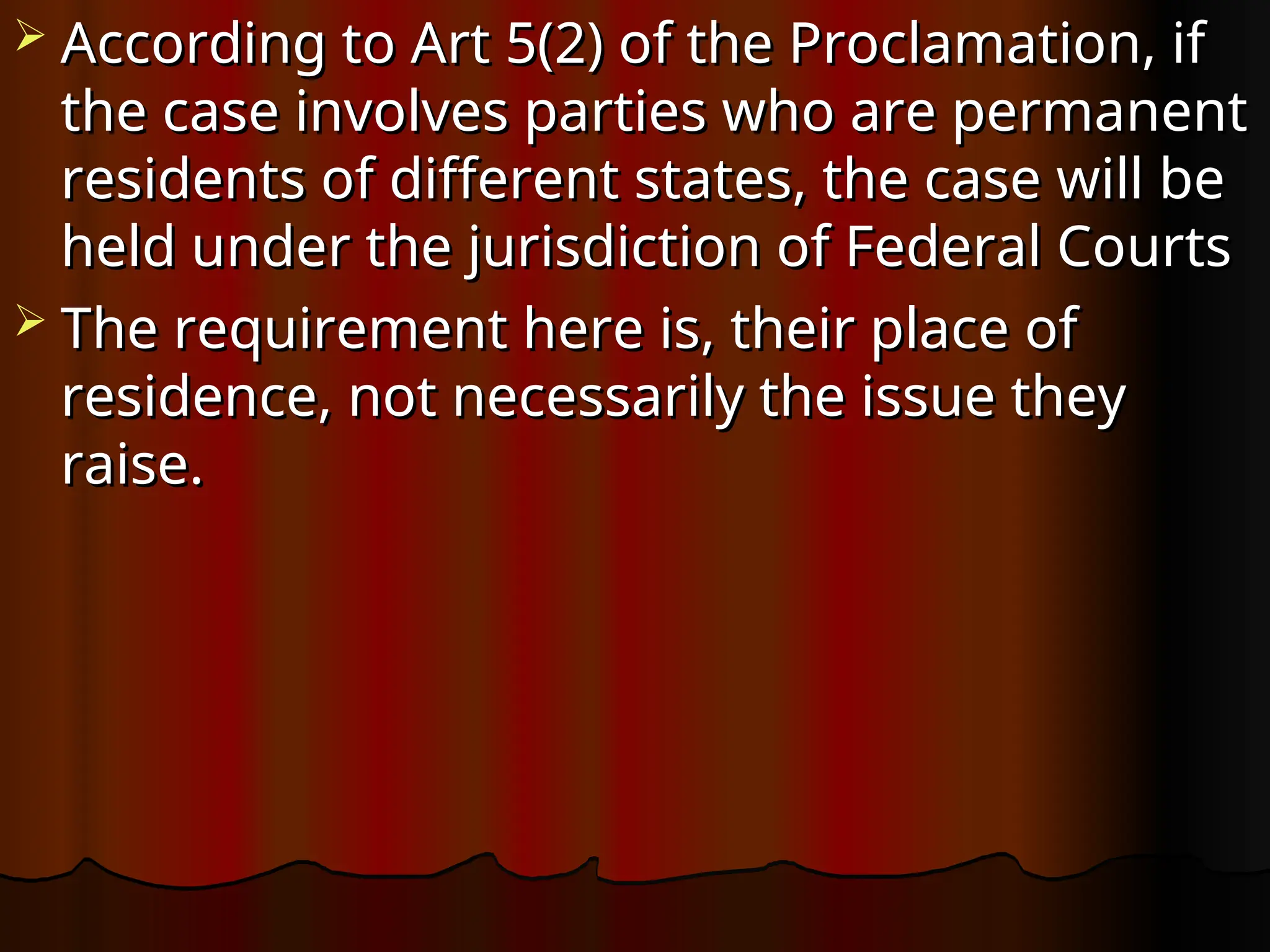  According to Art 5(2) of the Proclamation, if
According to Art 5(2) of the Proclamation, if
the case involves parties who are permanent
the case involves parties who are permanent
residents of different states, the case will be
residents of different states, the case will be
held under the jurisdiction of Federal Courts
held under the jurisdiction of Federal Courts
 The requirement here is, their place of
The requirement here is, their place of
residence, not necessarily the issue they
residence, not necessarily the issue they
raise.
raise.
 