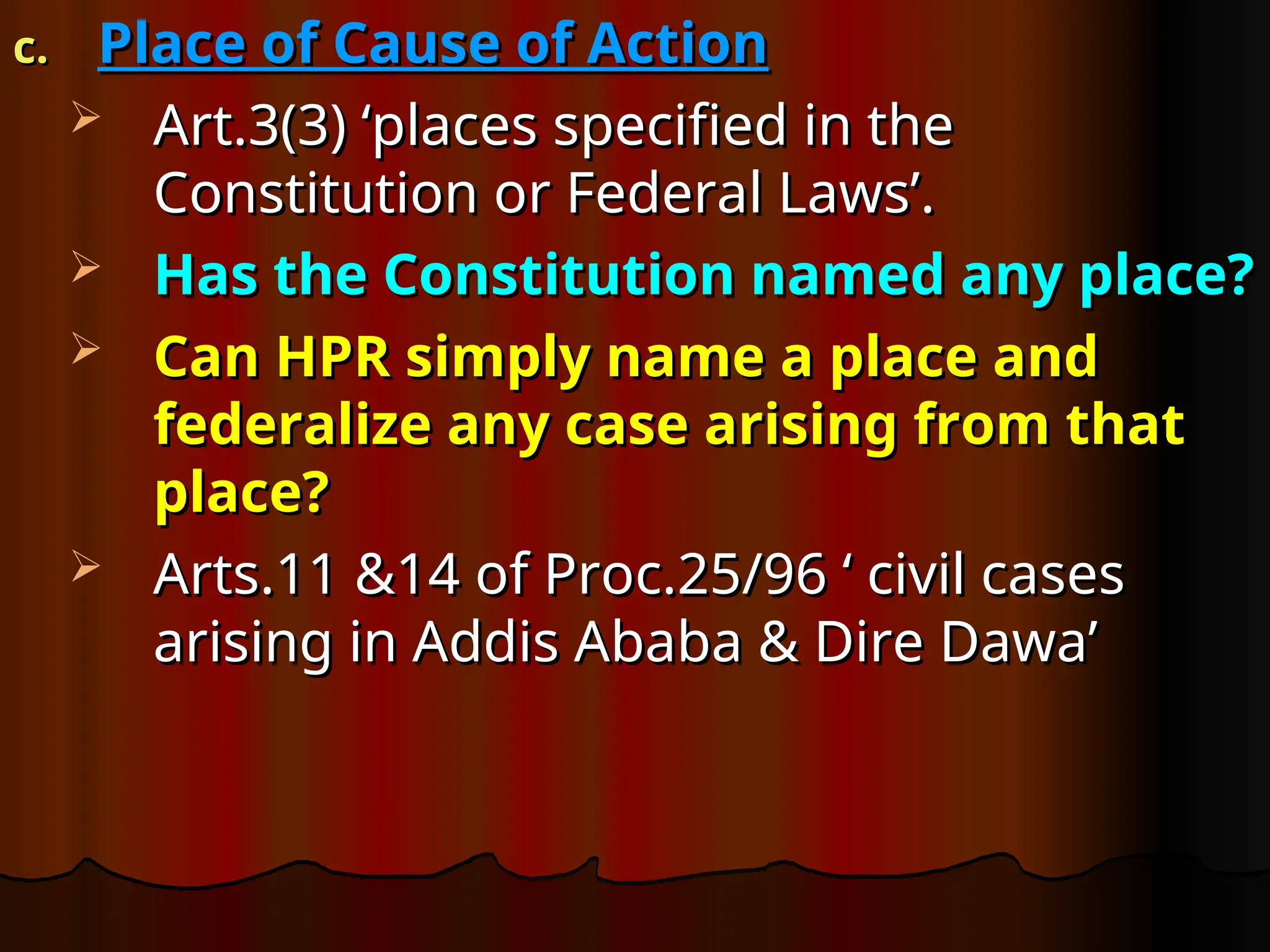 c.
c. Place of Cause of Action
Place of Cause of Action
 Art.3(3) ‘places specified in the
Art.3(3) ‘places specified in the
Constitution or Federal Laws’.
Constitution or Federal Laws’.
 Has the Constitution named any place?
Has the Constitution named any place?
 Can HPR simply name a place and
Can HPR simply name a place and
federalize any case arising from that
federalize any case arising from that
place?
place?
 Arts.11 &14 of Proc.25/96 ‘ civil cases
Arts.11 &14 of Proc.25/96 ‘ civil cases
arising in Addis Ababa & Dire Dawa’
arising in Addis Ababa & Dire Dawa’
 