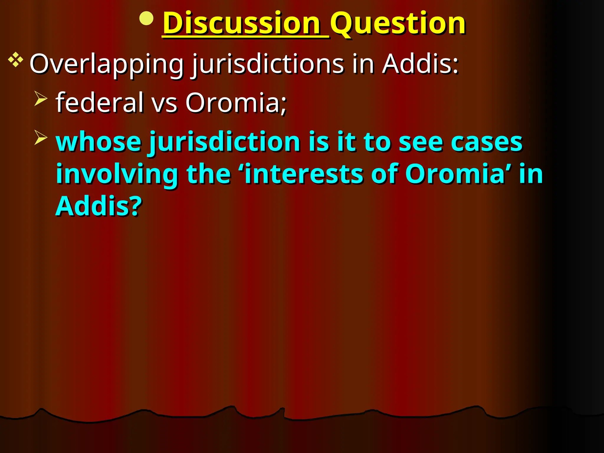 Discussion
Discussion Question
Question
 Overlapping jurisdictions in Addis:
Overlapping jurisdictions in Addis:
 federal vs Oromia;
federal vs Oromia;
 whose jurisdiction is it to see cases
whose jurisdiction is it to see cases
involving the ‘interests of Oromia’ in
involving the ‘interests of Oromia’ in
Addis?
Addis?
 