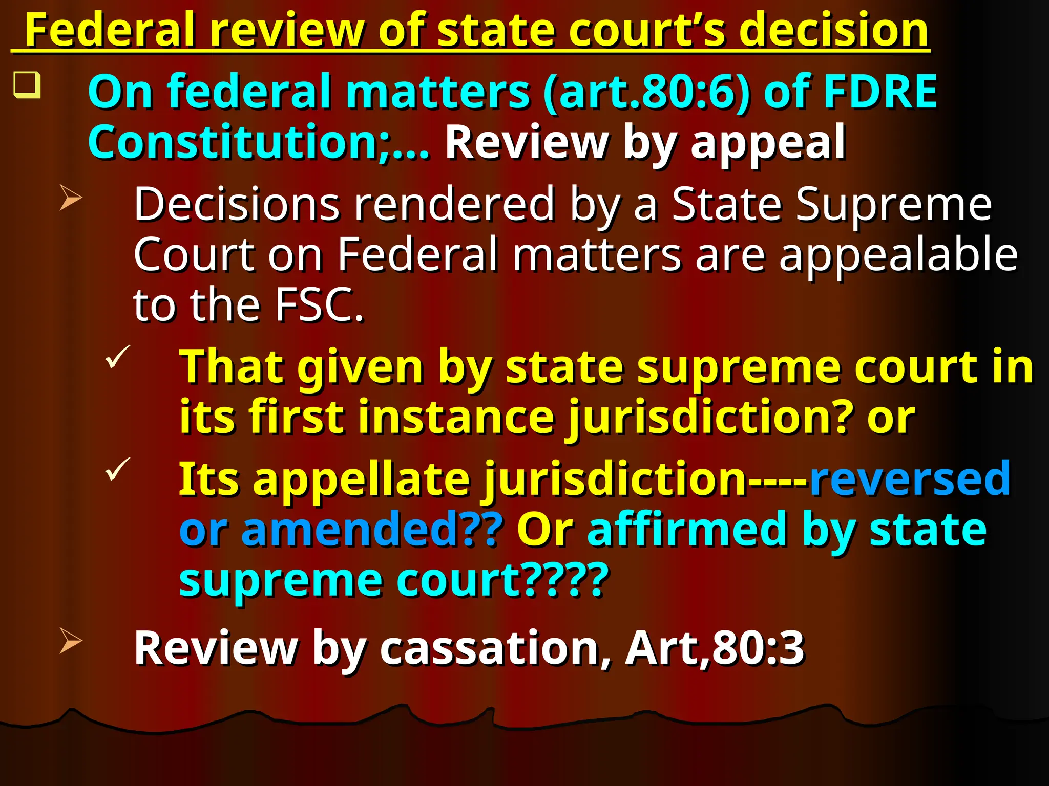 Federal review of state court’s decision
Federal review of state court’s decision
 On federal matters (art.80:6) of FDRE
On federal matters (art.80:6) of FDRE
Constitution;…
Constitution;… Review by appeal
Review by appeal
 Decisions rendered by a State Supreme
Decisions rendered by a State Supreme
Court on Federal matters are appealable
Court on Federal matters are appealable
to the FSC.
to the FSC.
 That given by state supreme court in
That given by state supreme court in
its first instance jurisdiction? or
its first instance jurisdiction? or
 Its appellate jurisdiction----
Its appellate jurisdiction----reversed
reversed
or amended??
or amended?? Or
Or affirmed by state
affirmed by state
supreme court????
supreme court????
 Review by cassation, Art,80:3
Review by cassation, Art,80:3
 