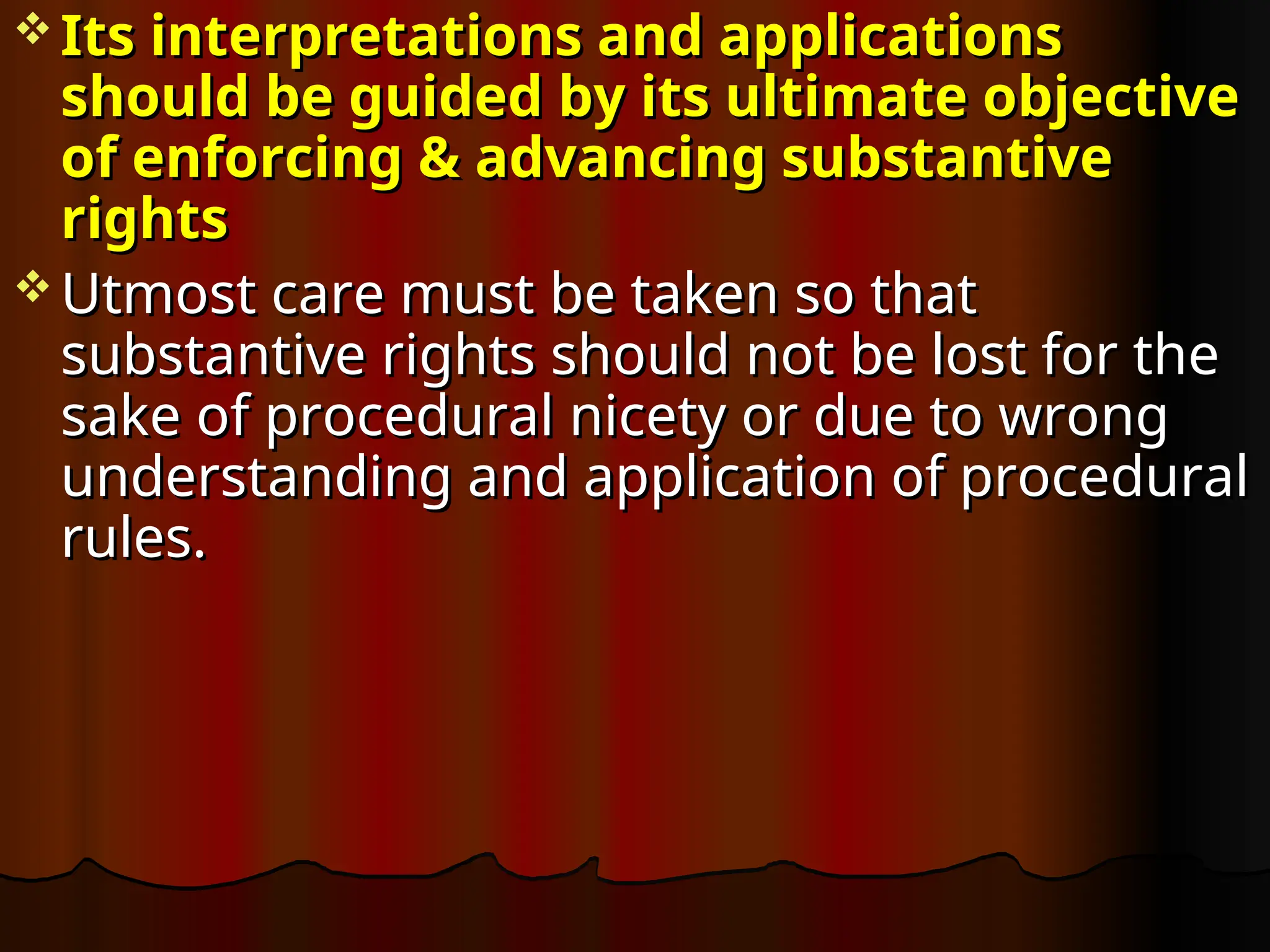  Its interpretations and applications
Its interpretations and applications
should be guided by its ultimate objective
should be guided by its ultimate objective
of enforcing & advancing substantive
of enforcing & advancing substantive
rights
rights
 Utmost care must be taken so that
Utmost care must be taken so that
substantive rights should not be lost for the
substantive rights should not be lost for the
sake of procedural nicety or due to wrong
sake of procedural nicety or due to wrong
understanding and application of procedural
understanding and application of procedural
rules.
rules.
 