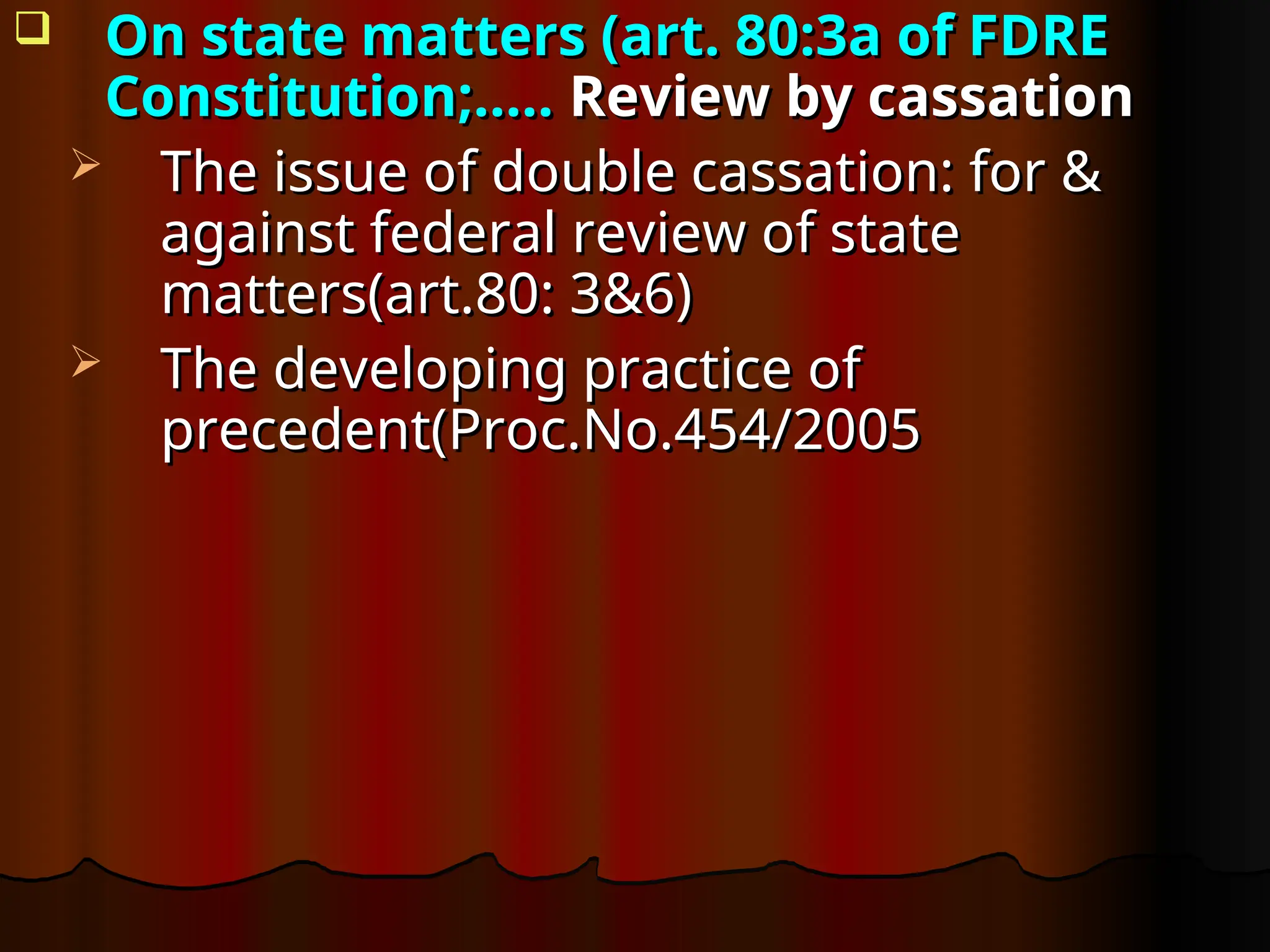  On state matters (art. 80:3a of FDRE
On state matters (art. 80:3a of FDRE
Constitution;…..
Constitution;….. Review by cassation
Review by cassation
 The issue of double cassation: for &
The issue of double cassation: for &
against federal review of state
against federal review of state
matters(art.80: 3&6)
matters(art.80: 3&6)
 The developing practice of
The developing practice of
precedent(Proc.No.454/2005
precedent(Proc.No.454/2005
 
