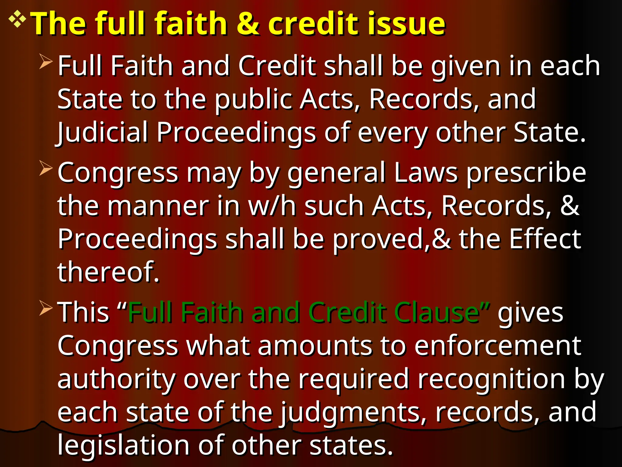 The full faith & credit issue
The full faith & credit issue
 Full Faith and Credit shall be given in each
Full Faith and Credit shall be given in each
State to the public Acts, Records, and
State to the public Acts, Records, and
Judicial Proceedings of every other State.
Judicial Proceedings of every other State.
 Congress may by general Laws prescribe
Congress may by general Laws prescribe
the manner in w/h such Acts, Records, &
the manner in w/h such Acts, Records, &
Proceedings shall be proved,& the Effect
Proceedings shall be proved,& the Effect
thereof.
thereof.
 This “
This “Full Faith and Credit Clause”
Full Faith and Credit Clause” gives
gives
Congress what amounts to enforcement
Congress what amounts to enforcement
authority over the required recognition by
authority over the required recognition by
each state of the judgments, records, and
each state of the judgments, records, and
legislation of other states.
legislation of other states.
 