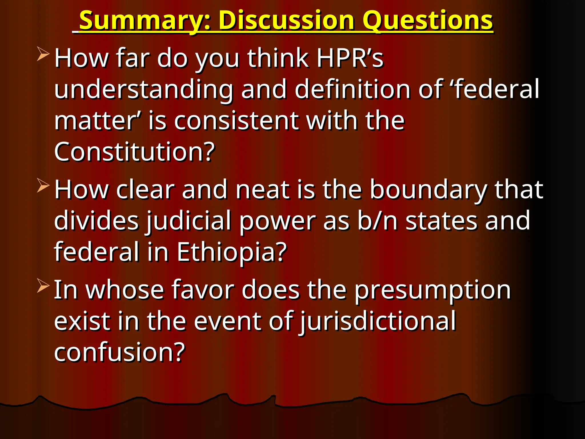 Summary: Discussion Questions
Summary: Discussion Questions
 How far do you think HPR’s
How far do you think HPR’s
understanding and definition of ‘federal
understanding and definition of ‘federal
matter’ is consistent with the
matter’ is consistent with the
Constitution?
Constitution?
 How clear and neat is the boundary that
How clear and neat is the boundary that
divides judicial power as b/n states and
divides judicial power as b/n states and
federal in Ethiopia?
federal in Ethiopia?
 In whose favor does the presumption
In whose favor does the presumption
exist in the event of jurisdictional
exist in the event of jurisdictional
confusion?
confusion?
 
