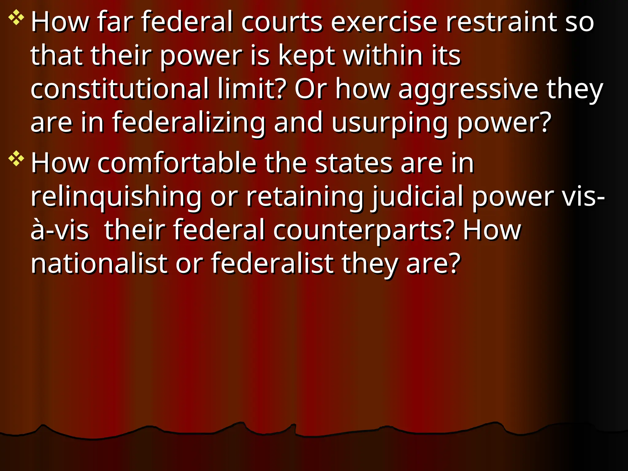  How far federal courts exercise restraint so
How far federal courts exercise restraint so
that their power is kept within its
that their power is kept within its
constitutional limit? Or how aggressive they
constitutional limit? Or how aggressive they
are in federalizing and usurping power?
are in federalizing and usurping power?
 How comfortable the states are in
How comfortable the states are in
relinquishing or retaining judicial power vis-
relinquishing or retaining judicial power vis-
à-vis their federal counterparts? How
à-vis their federal counterparts? How
nationalist or federalist they are?
nationalist or federalist they are?
 