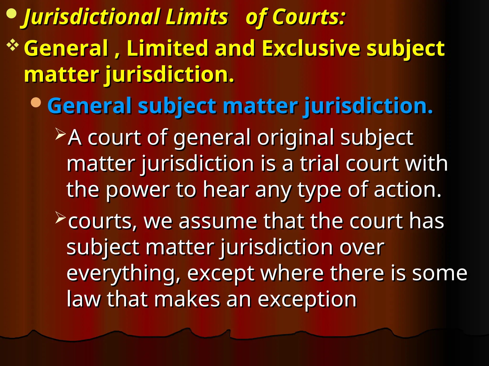Jurisdictional
Jurisdictional Limits
Limits of Courts
of Courts:
:
 General , Limited and Exclusive subject
General , Limited and Exclusive subject
matter jurisdiction.
matter jurisdiction.
General subject matter jurisdiction.
General subject matter jurisdiction.
A court of general original subject
A court of general original subject
matter jurisdiction is a trial court with
matter jurisdiction is a trial court with
the power to hear any type of action.
the power to hear any type of action.
courts, we assume that the court has
courts, we assume that the court has
subject matter jurisdiction over
subject matter jurisdiction over
everything, except where there is some
everything, except where there is some
law that makes an exception
law that makes an exception
 