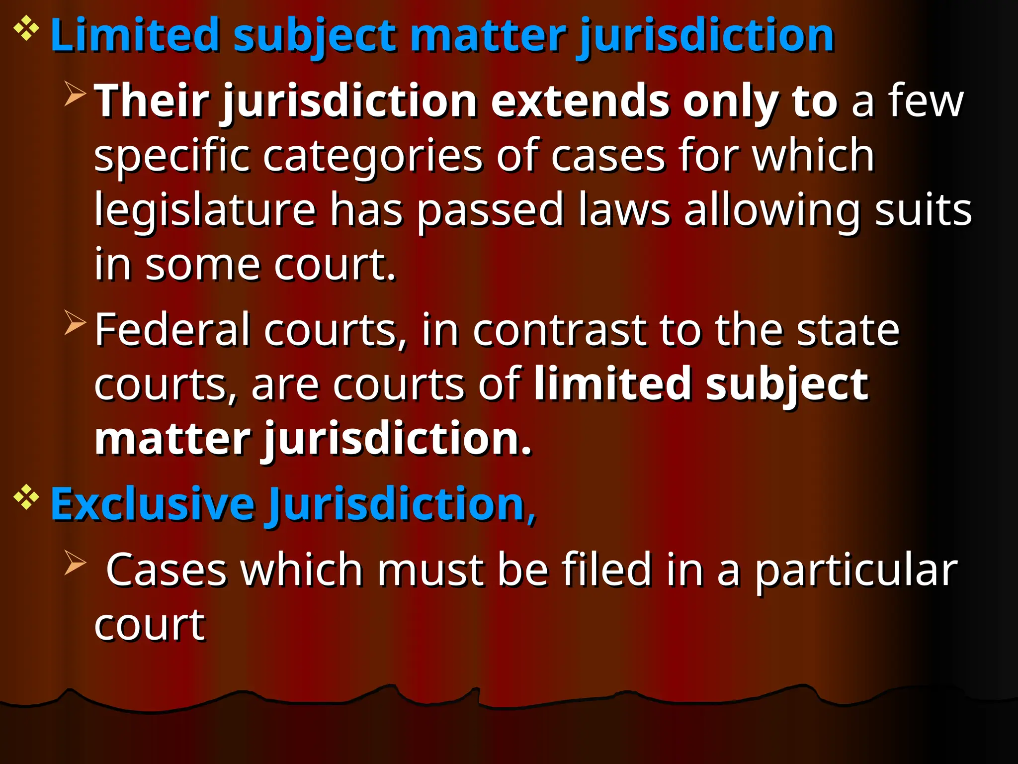  Limited subject matter jurisdiction
Limited subject matter jurisdiction
 Their jurisdiction extends only to
Their jurisdiction extends only to a few
a few
specific categories of cases for which
specific categories of cases for which
legislature has passed laws allowing suits
legislature has passed laws allowing suits
in some court.
in some court.
 Federal courts, in contrast to the state
Federal courts, in contrast to the state
courts, are courts of
courts, are courts of limited subject
limited subject
matter jurisdiction.
matter jurisdiction.
 Exclusive Jurisdiction
Exclusive Jurisdiction,
,
 Cases which must be filed in a particular
Cases which must be filed in a particular
court
court
 