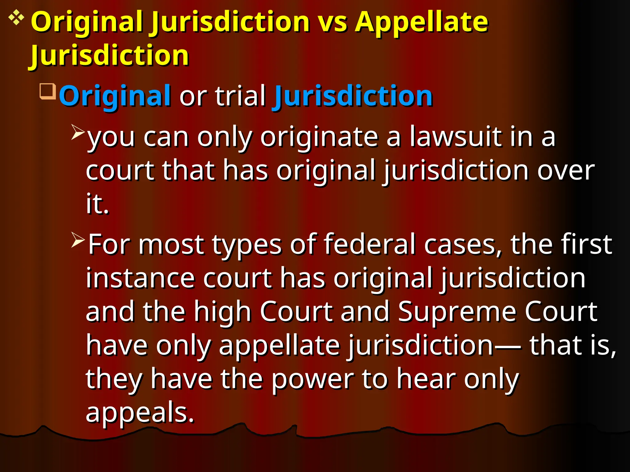  Original Jurisdiction vs Appellate
Original Jurisdiction vs Appellate
Jurisdiction
Jurisdiction
Original
Original or trial
or trial Jurisdiction
Jurisdiction
you can only originate a lawsuit in a
you can only originate a lawsuit in a
court that has original jurisdiction over
court that has original jurisdiction over
it.
it.
For most types of federal cases, the first
For most types of federal cases, the first
instance court has original jurisdiction
instance court has original jurisdiction
and the high Court and Supreme Court
and the high Court and Supreme Court
have only appellate jurisdiction— that is,
have only appellate jurisdiction— that is,
they have the power to hear only
they have the power to hear only
appeals.
appeals.
 