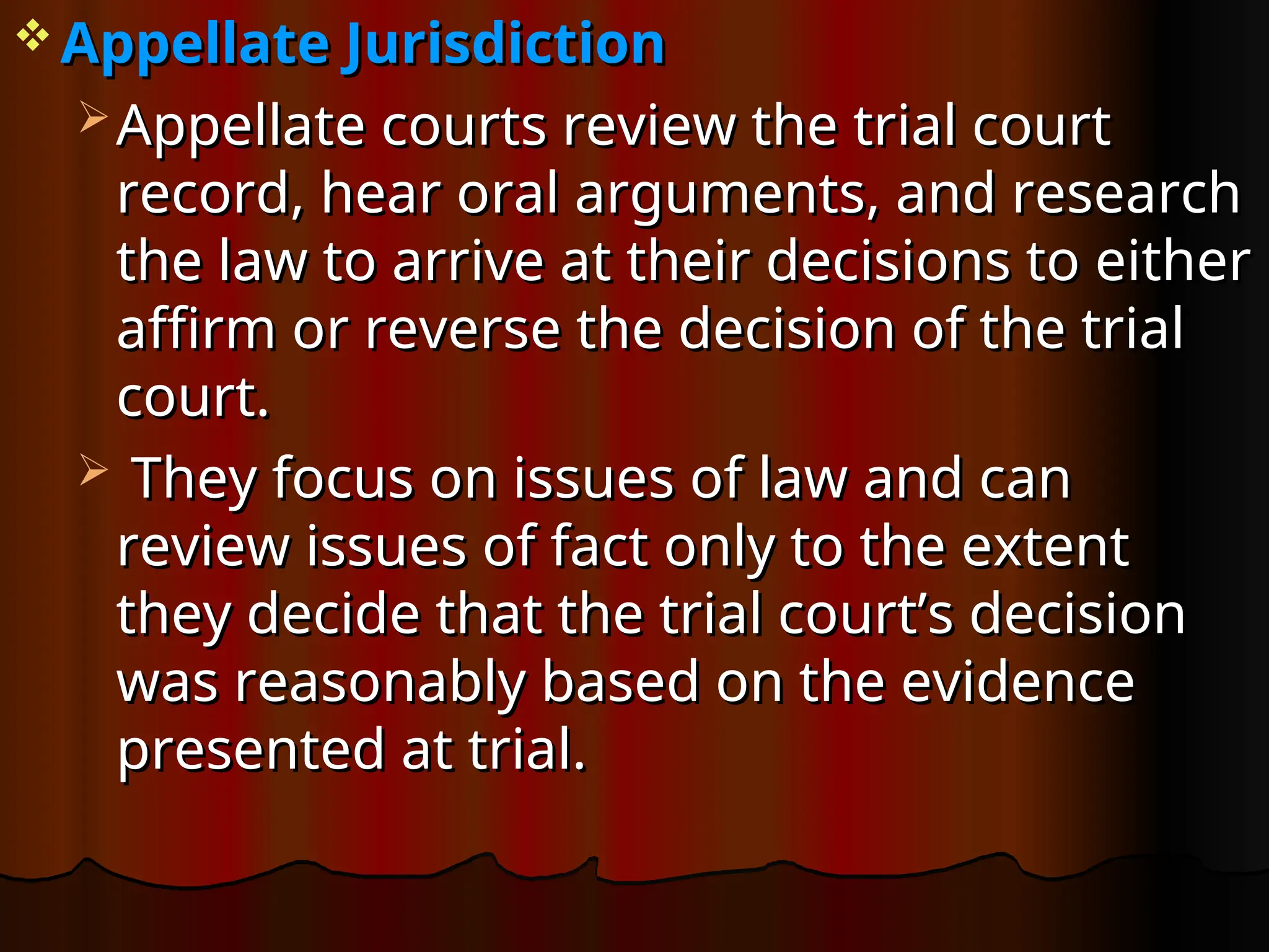  Appellate Jurisdiction
Appellate Jurisdiction
 Appellate courts review the trial court
Appellate courts review the trial court
record, hear oral arguments, and research
record, hear oral arguments, and research
the law to arrive at their decisions to either
the law to arrive at their decisions to either
affirm or reverse the decision of the trial
affirm or reverse the decision of the trial
court.
court.
 They focus on issues of law and can
They focus on issues of law and can
review issues of fact only to the extent
review issues of fact only to the extent
they decide that the trial court’s decision
they decide that the trial court’s decision
was reasonably based on the evidence
was reasonably based on the evidence
presented at trial.
presented at trial.
 