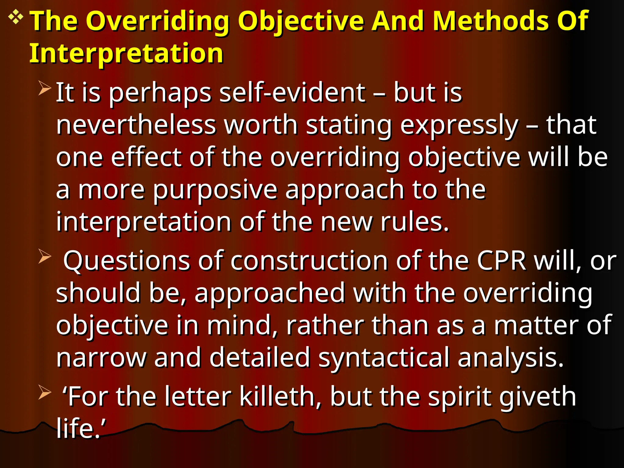  The Overriding Objective And Methods Of
The Overriding Objective And Methods Of
Interpretation
Interpretation
 It is perhaps self-evident – but is
It is perhaps self-evident – but is
nevertheless worth stating expressly – that
nevertheless worth stating expressly – that
one effect of the overriding objective will be
one effect of the overriding objective will be
a more purposive approach to the
a more purposive approach to the
interpretation of the new rules.
interpretation of the new rules.
 Questions of construction of the CPR will, or
Questions of construction of the CPR will, or
should be, approached with the overriding
should be, approached with the overriding
objective in mind, rather than as a matter of
objective in mind, rather than as a matter of
narrow and detailed syntactical analysis.
narrow and detailed syntactical analysis.
 ‘
‘For the letter killeth, but the spirit giveth
For the letter killeth, but the spirit giveth
life.’
life.’
 