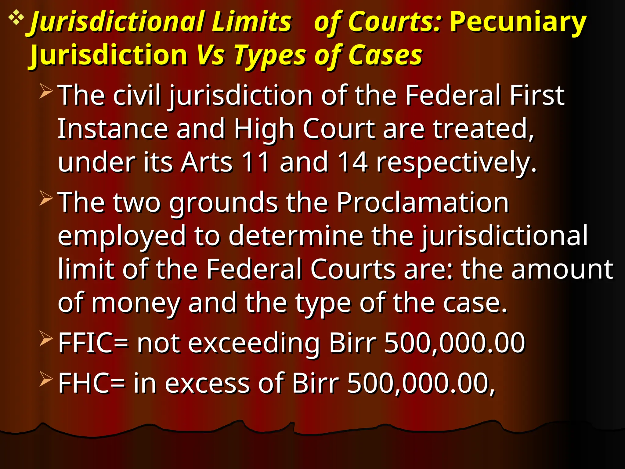  Jurisdictional
Jurisdictional Limits
Limits of Courts
of Courts:
: Pecuniary
Pecuniary
Jurisdiction
Jurisdiction Vs Types of Cases
Vs Types of Cases
 The civil jurisdiction of the Federal First
The civil jurisdiction of the Federal First
Instance and High Court are treated,
Instance and High Court are treated,
under its Arts 11 and 14 respectively.
under its Arts 11 and 14 respectively.
 The two grounds the Proclamation
The two grounds the Proclamation
employed to determine the jurisdictional
employed to determine the jurisdictional
limit of the Federal Courts are: the amount
limit of the Federal Courts are: the amount
of money and the type of the case.
of money and the type of the case.
 FFIC= not exceeding Birr 500,000.00
FFIC= not exceeding Birr 500,000.00
 FHC= in excess of Birr 500,000.00,
FHC= in excess of Birr 500,000.00,
 