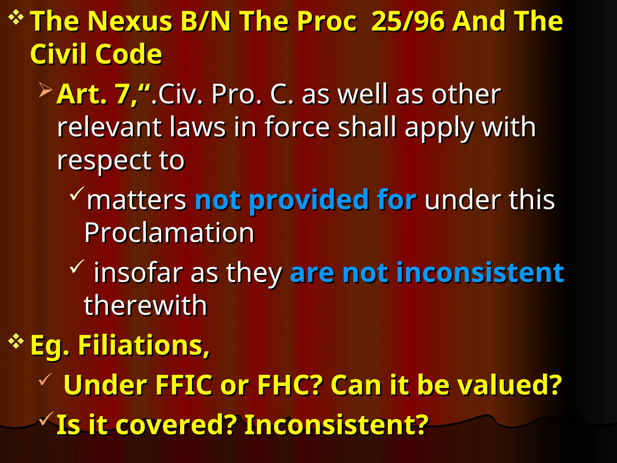  The Nexus B/N The Proc 25/96 And The
The Nexus B/N The Proc 25/96 And The
Civil Code
Civil Code
 Art. 7,“
Art. 7,“.Civ. Pro. C. as well as other
.Civ. Pro. C. as well as other
relevant laws in force shall apply with
relevant laws in force shall apply with
respect to
respect to
matters
matters not provided for
not provided for under this
under this
Proclamation
Proclamation
 insofar as they
insofar as they are not inconsistent
are not inconsistent
therewith
therewith
 Eg. Filiations,
Eg. Filiations,
 Under FFIC or FHC? Can it be valued?
Under FFIC or FHC? Can it be valued?
Is it covered? Inconsistent?
Is it covered? Inconsistent?
 