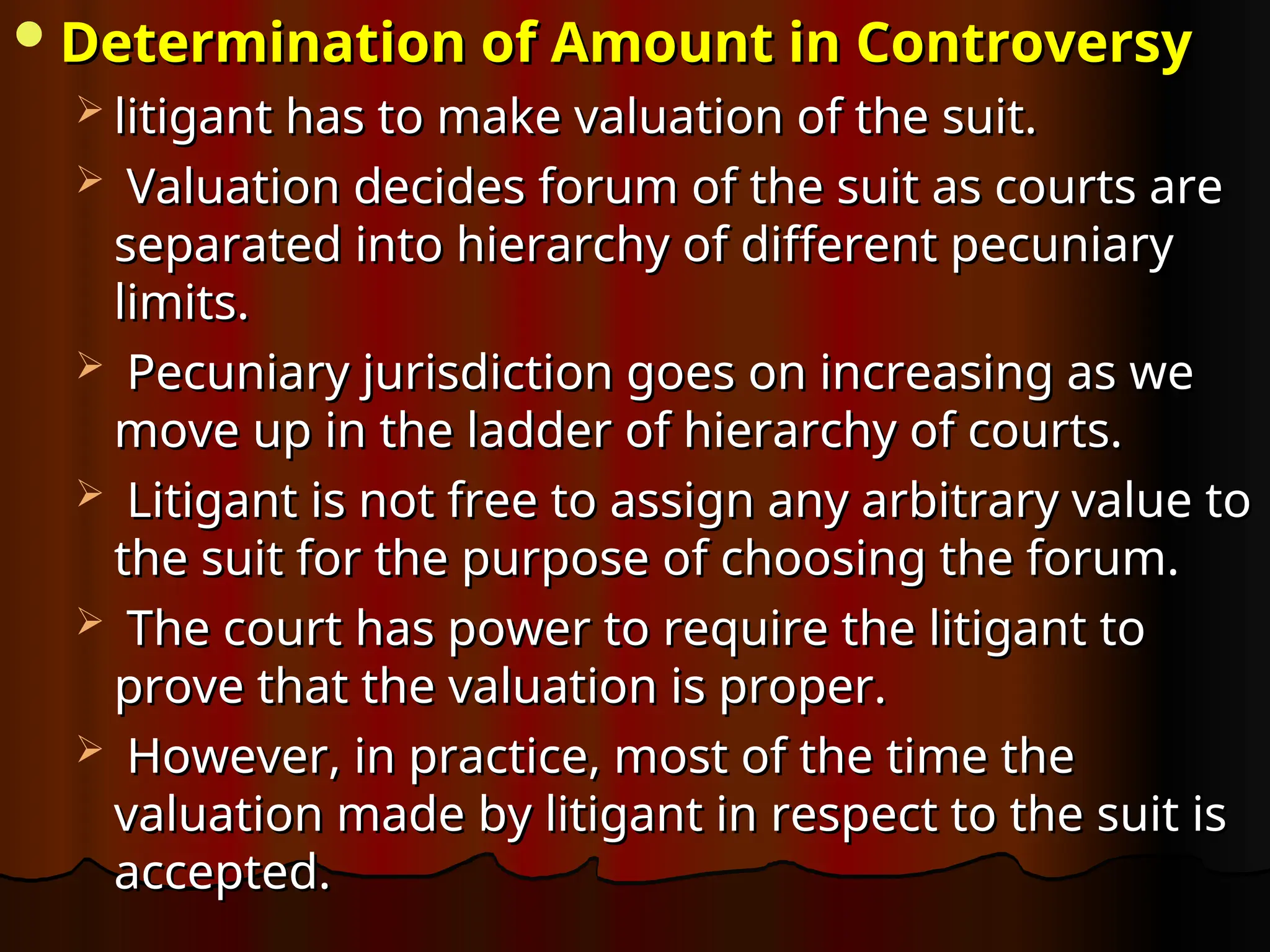 Determination of Amount in Controversy
Determination of Amount in Controversy
 litigant has to make valuation of the suit.
litigant has to make valuation of the suit.
 Valuation decides forum of the suit as courts are
Valuation decides forum of the suit as courts are
separated into hierarchy of different pecuniary
separated into hierarchy of different pecuniary
limits.
limits.
 Pecuniary jurisdiction goes on increasing as we
Pecuniary jurisdiction goes on increasing as we
move up in the ladder of hierarchy of courts.
move up in the ladder of hierarchy of courts.
 Litigant is not free to assign any arbitrary value to
Litigant is not free to assign any arbitrary value to
the suit for the purpose of choosing the forum.
the suit for the purpose of choosing the forum.
 The court has power to require the litigant to
The court has power to require the litigant to
prove that the valuation is proper.
prove that the valuation is proper.
 However, in practice, most of the time the
However, in practice, most of the time the
valuation made by litigant in respect to the suit is
valuation made by litigant in respect to the suit is
accepted.
accepted.
 
