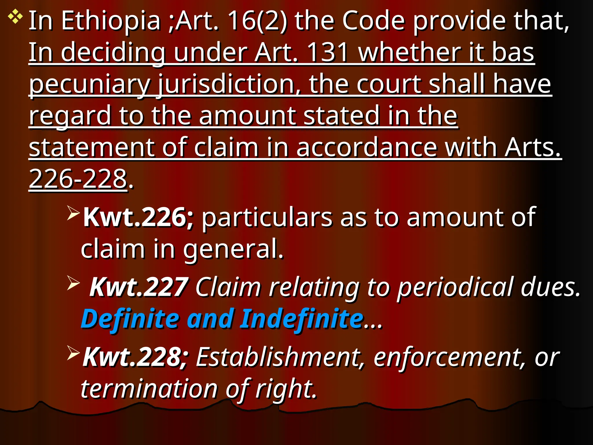  In Ethiopia ;Art. 16(2) the Code provide that,
In Ethiopia ;Art. 16(2) the Code provide that,
In deciding under Art. 131 whether it bas
In deciding under Art. 131 whether it bas
pecuniary jurisdiction, the court shall have
pecuniary jurisdiction, the court shall have
regard to the amount stated in the
regard to the amount stated in the
statement of claim in accordance with Arts.
statement of claim in accordance with Arts.
226-228
226-228.
.
Kwt.226;
Kwt.226; particulars as to amount of
particulars as to amount of
claim in general.
claim in general.
 Kwt.227
Kwt.227 Claim relating to periodical dues.
Claim relating to periodical dues.
Definite and Indefinite
Definite and Indefinite…
…
Kwt.228;
Kwt.228; Establishment, enforcement, or
Establishment, enforcement, or
termination of right.
termination of right.
 