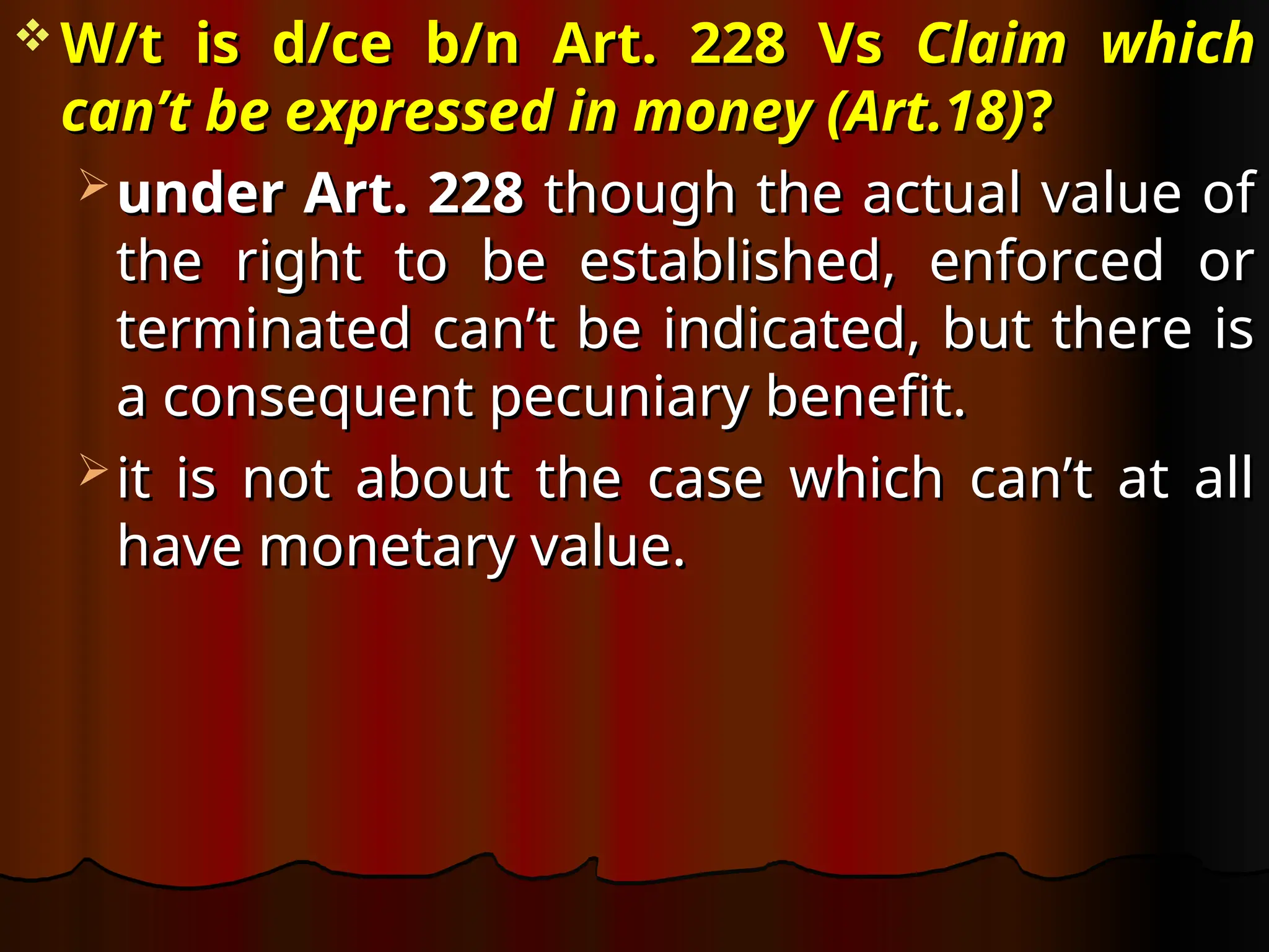 W/t is d/ce b/n Art. 228 Vs
W/t is d/ce b/n Art. 228 Vs Claim which
Claim which
can’t be expressed in money (Art.18)
can’t be expressed in money (Art.18)?
?
 under Art. 228
under Art. 228 though the actual value of
though the actual value of
the right to be established, enforced or
the right to be established, enforced or
terminated can’t be indicated, but there is
terminated can’t be indicated, but there is
a consequent pecuniary benefit.
a consequent pecuniary benefit.
 it is not about the case which can’t at all
it is not about the case which can’t at all
have monetary value.
have monetary value.
 