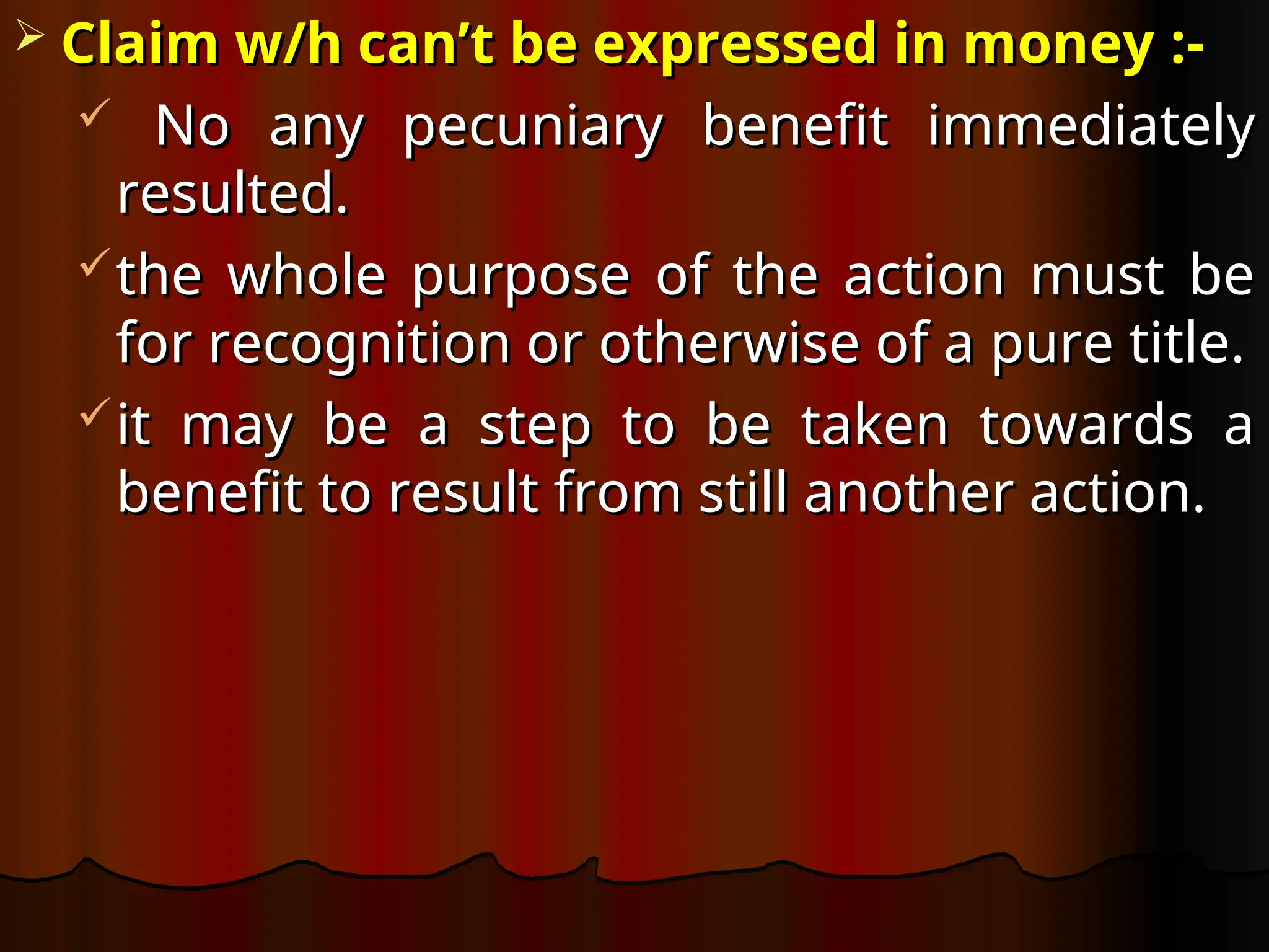  Claim w/h can’t be expressed in money
Claim w/h can’t be expressed in money :-
:-
 No any pecuniary benefit immediately
No any pecuniary benefit immediately
resulted.
resulted.
the whole purpose of the action must be
the whole purpose of the action must be
for recognition or otherwise of a pure title.
for recognition or otherwise of a pure title.
it may be a step to be taken towards a
it may be a step to be taken towards a
benefit to result from still another action.
benefit to result from still another action.
 