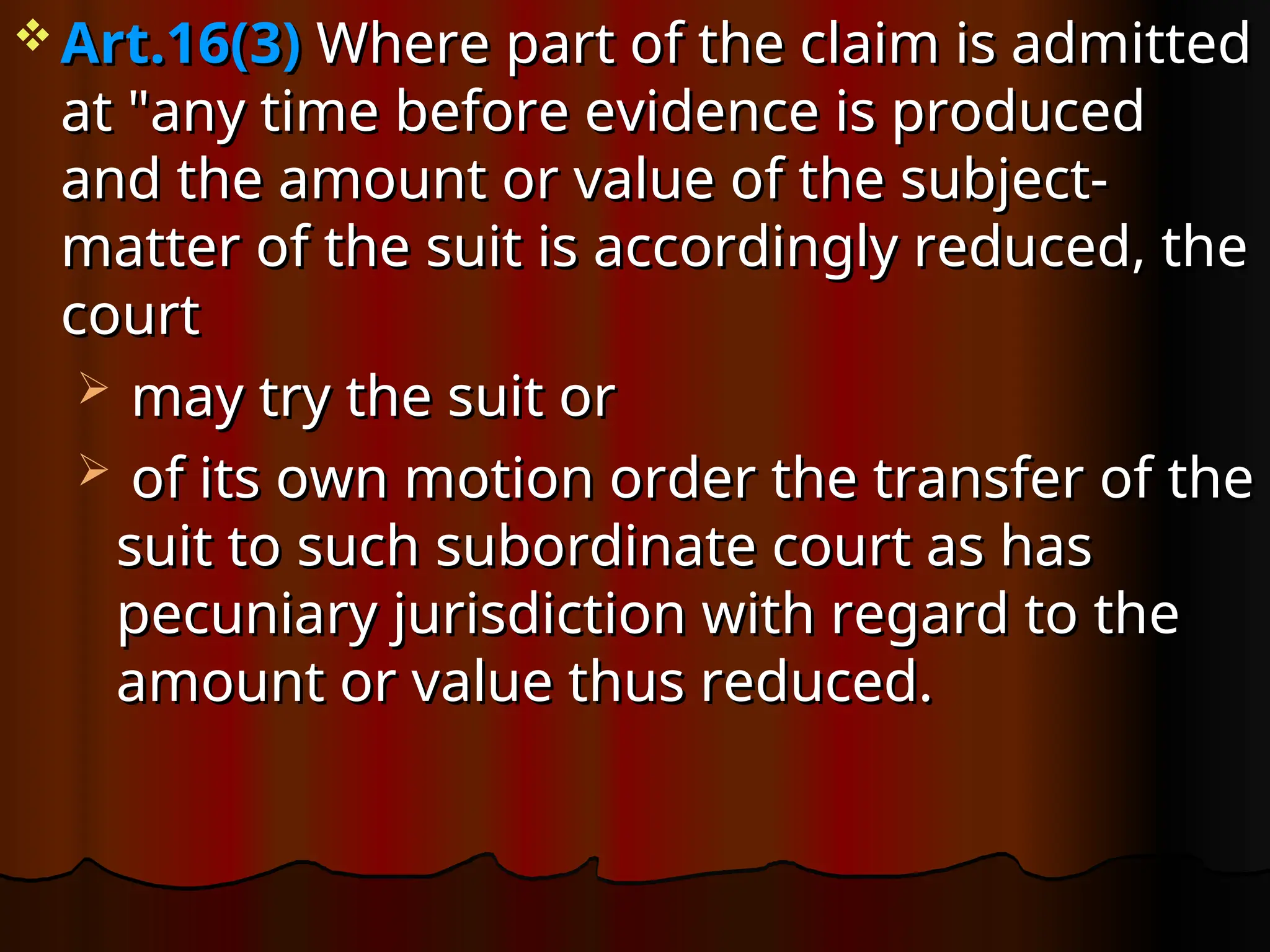  Art.16(3)
Art.16(3) Where part of the claim is admitted
Where part of the claim is admitted
at "any time before evidence is produced
at "any time before evidence is produced
and the amount or value of the subject-
and the amount or value of the subject-
matter of the suit is accordingly reduced, the
matter of the suit is accordingly reduced, the
court
court
 may try the suit or
may try the suit or
 of its own motion order the transfer of the
of its own motion order the transfer of the
suit to such subordinate court as has
suit to such subordinate court as has
pecuniary jurisdiction with regard to the
pecuniary jurisdiction with regard to the
amount or value thus reduced.
amount or value thus reduced.
 