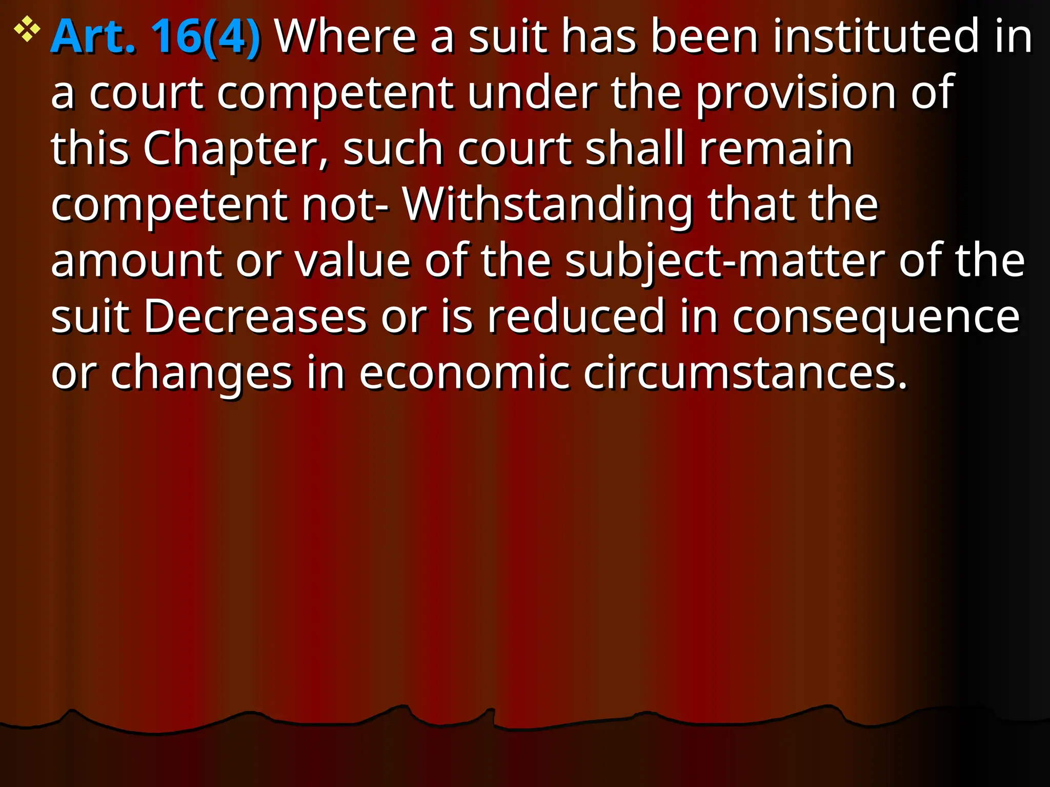  Art. 16(4)
Art. 16(4) Where a suit has been instituted in
Where a suit has been instituted in
a court competent under the provision of
a court competent under the provision of
this Chapter, such court shall remain
this Chapter, such court shall remain
competent not- Withstanding that the
competent not- Withstanding that the
amount or value of the subject-matter of the
amount or value of the subject-matter of the
suit Decreases or is reduced in consequence
suit Decreases or is reduced in consequence
or changes in economic circumstances.
or changes in economic circumstances.
 