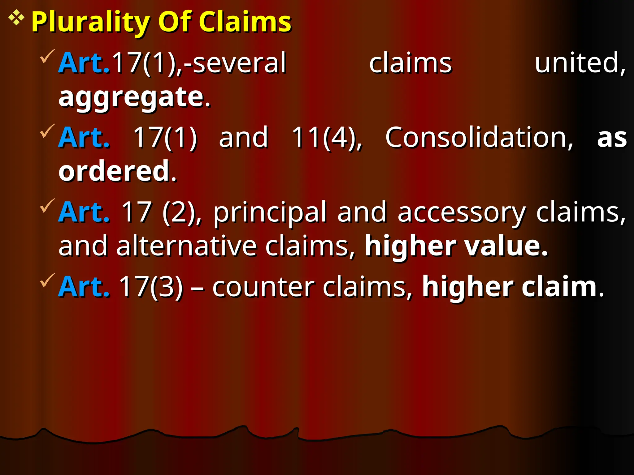  Plurality Of Claims
Plurality Of Claims
Art.
Art.17(1),-several claims united,
17(1),-several claims united,
aggregate
aggregate.
.
Art.
Art. 17(1) and 11(4), Consolidation,
17(1) and 11(4), Consolidation, as
as
ordered
ordered.
.
Art.
Art. 17 (2), principal and accessory claims,
17 (2), principal and accessory claims,
and alternative claims,
and alternative claims, higher value.
higher value.
Art.
Art. 17(3) – counter claims,
17(3) – counter claims, higher claim
higher claim.
.
 