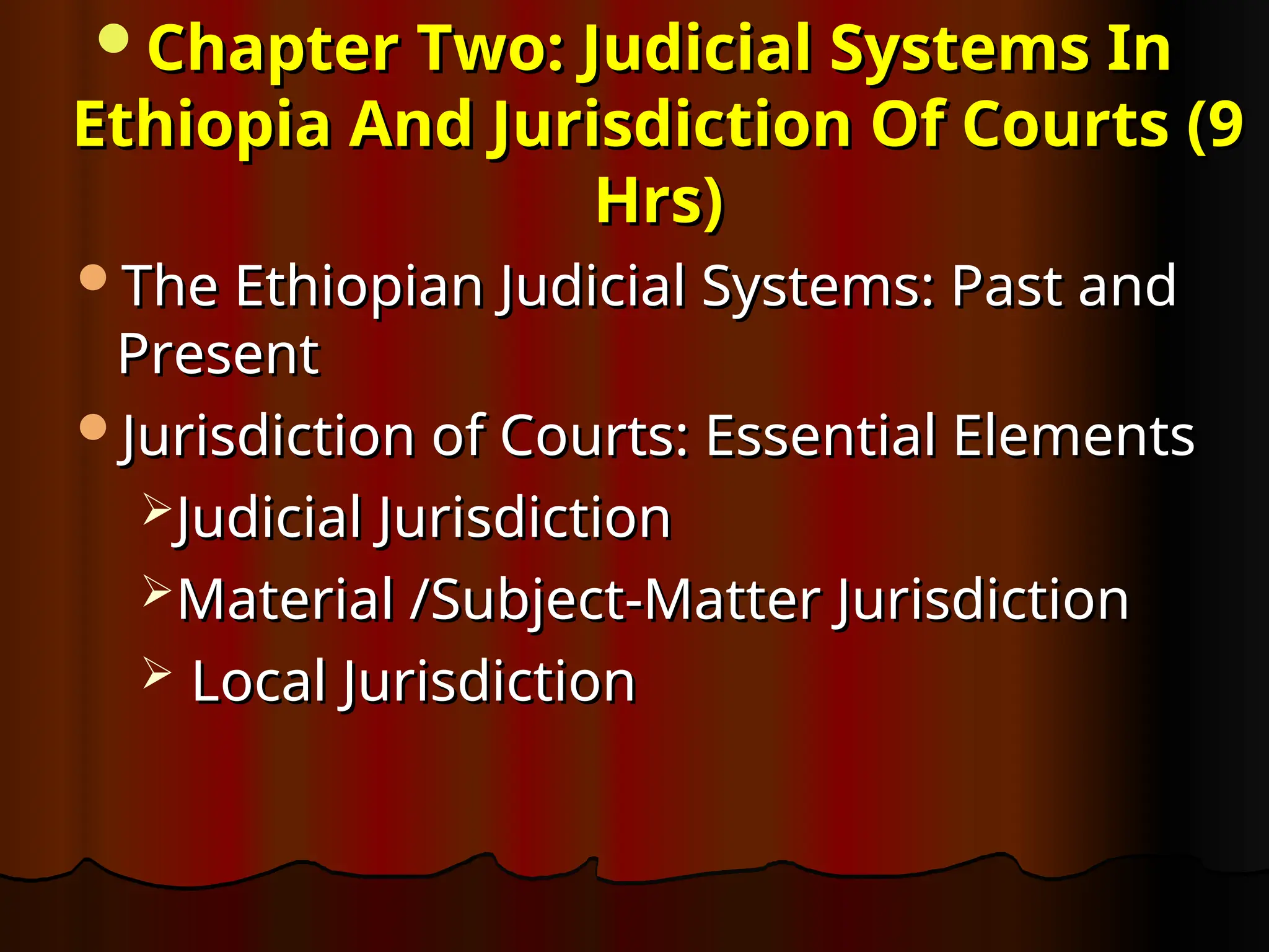 Chapter Two: Judicial Systems In
Chapter Two: Judicial Systems In
Ethiopia And Jurisdiction Of Courts (9
Ethiopia And Jurisdiction Of Courts (9
Hrs)
Hrs)
The Ethiopian Judicial Systems: Past and
The Ethiopian Judicial Systems: Past and
Present
Present
Jurisdiction of Courts: Essential Elements
Jurisdiction of Courts: Essential Elements
Judicial Jurisdiction
Judicial Jurisdiction
Material /Subject-Matter Jurisdiction
Material /Subject-Matter Jurisdiction
 Local Jurisdiction
Local Jurisdiction
 