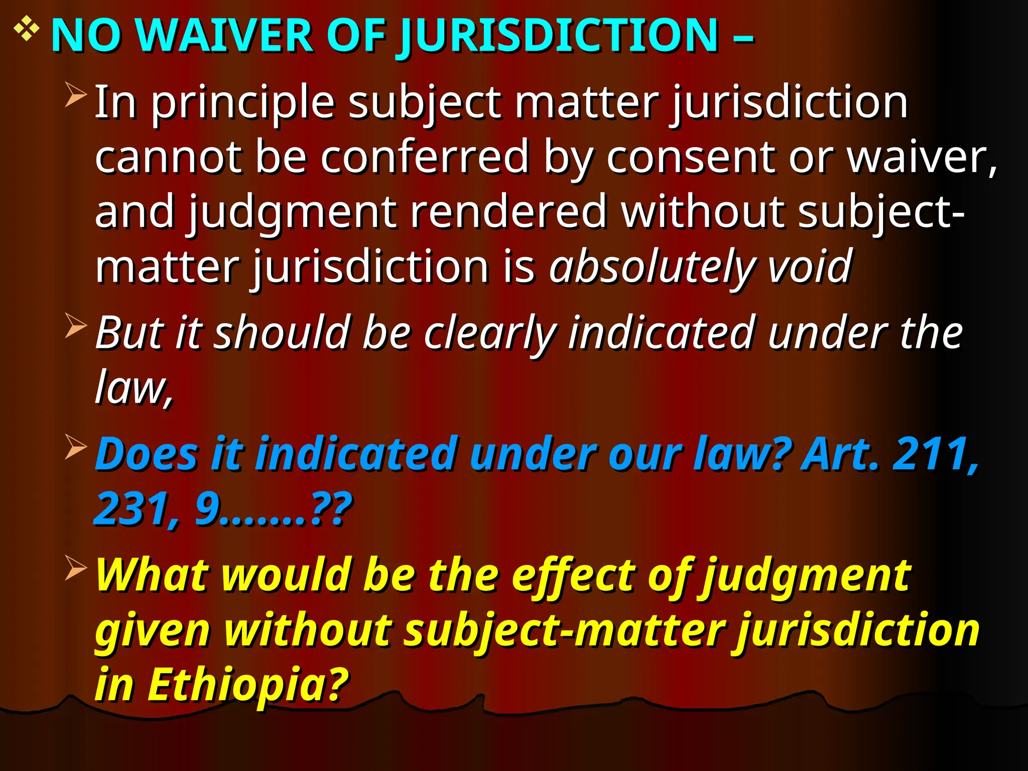  NO WAIVER OF JURISDICTION –
NO WAIVER OF JURISDICTION –
 In principle subject matter jurisdiction
In principle subject matter jurisdiction
cannot be conferred by consent or waiver,
cannot be conferred by consent or waiver,
and judgment rendered without subject-
and judgment rendered without subject-
matter jurisdiction is
matter jurisdiction is absolutely void
absolutely void
 But it should be clearly indicated under the
But it should be clearly indicated under the
law,
law,
 Does it indicated under our law? Art. 211,
Does it indicated under our law? Art. 211,
231, 9…….??
231, 9…….??
 What would be the effect of judgment
What would be the effect of judgment
given without subject-matter jurisdiction
given without subject-matter jurisdiction
in Ethiopia?
in Ethiopia?
 