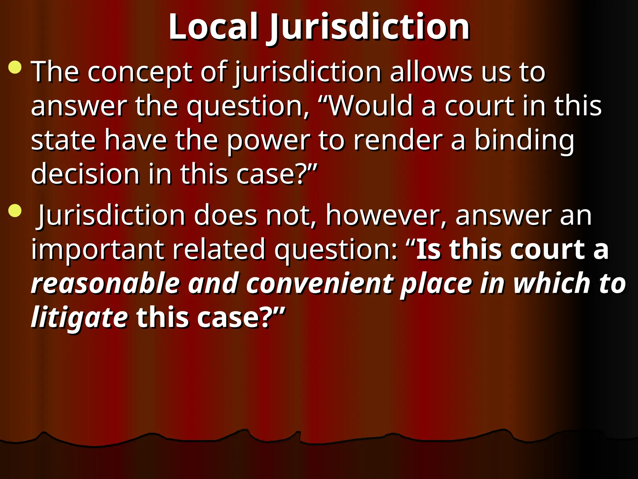 Local Jurisdiction
Local Jurisdiction
The concept of jurisdiction allows us to
The concept of jurisdiction allows us to
answer the question, “Would a court in this
answer the question, “Would a court in this
state have the power to render a binding
state have the power to render a binding
decision in this case?”
decision in this case?”
 Jurisdiction does not, however, answer an
Jurisdiction does not, however, answer an
important related question: “
important related question: “Is this court a
Is this court a
reasonable and convenient place in which to
reasonable and convenient place in which to
litigate
litigate this case?”
this case?”
 