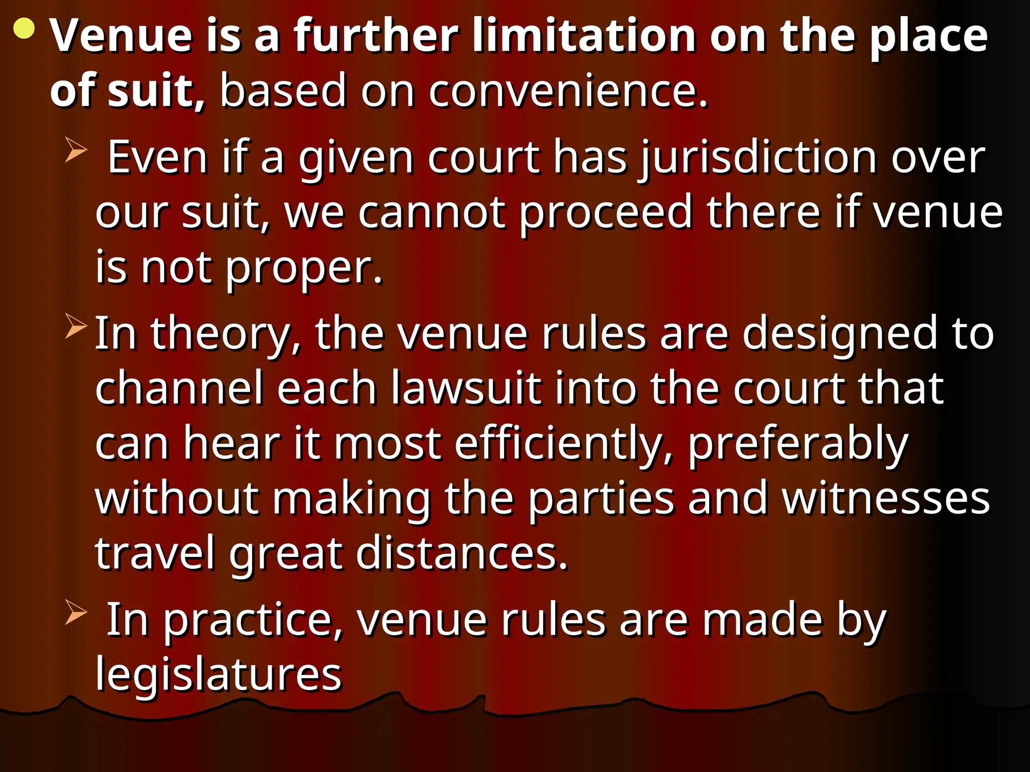 Venue is a further limitation on the place
Venue is a further limitation on the place
of suit,
of suit, based on convenience.
based on convenience.
 Even if a given court has jurisdiction over
Even if a given court has jurisdiction over
our suit, we cannot proceed there if venue
our suit, we cannot proceed there if venue
is not proper.
is not proper.
 In theory, the venue rules are designed to
In theory, the venue rules are designed to
channel each lawsuit into the court that
channel each lawsuit into the court that
can hear it most efficiently, preferably
can hear it most efficiently, preferably
without making the parties and witnesses
without making the parties and witnesses
travel great distances.
travel great distances.
 In practice, venue rules are made by
In practice, venue rules are made by
legislatures
legislatures
 