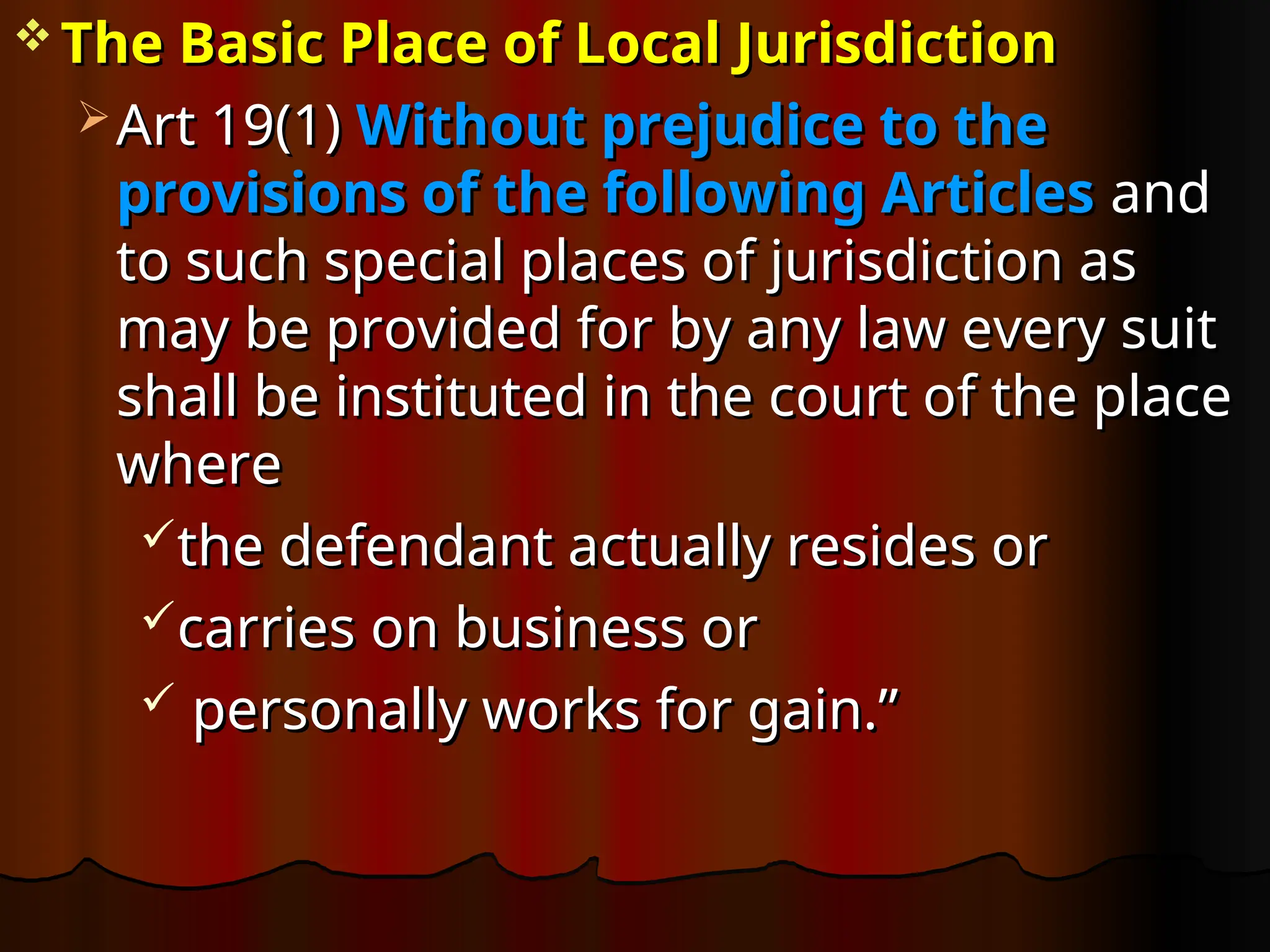  The Basic Place of Local Jurisdiction
The Basic Place of Local Jurisdiction
 Art 19(1)
Art 19(1) Without prejudice to the
Without prejudice to the
provisions of the following Articles
provisions of the following Articles and
and
to such special places of jurisdiction as
to such special places of jurisdiction as
may be provided for by any law every suit
may be provided for by any law every suit
shall be instituted in the court of the place
shall be instituted in the court of the place
where
where
the defendant actually resides or
the defendant actually resides or
carries on business or
carries on business or
 personally works for gain.”
personally works for gain.”
 