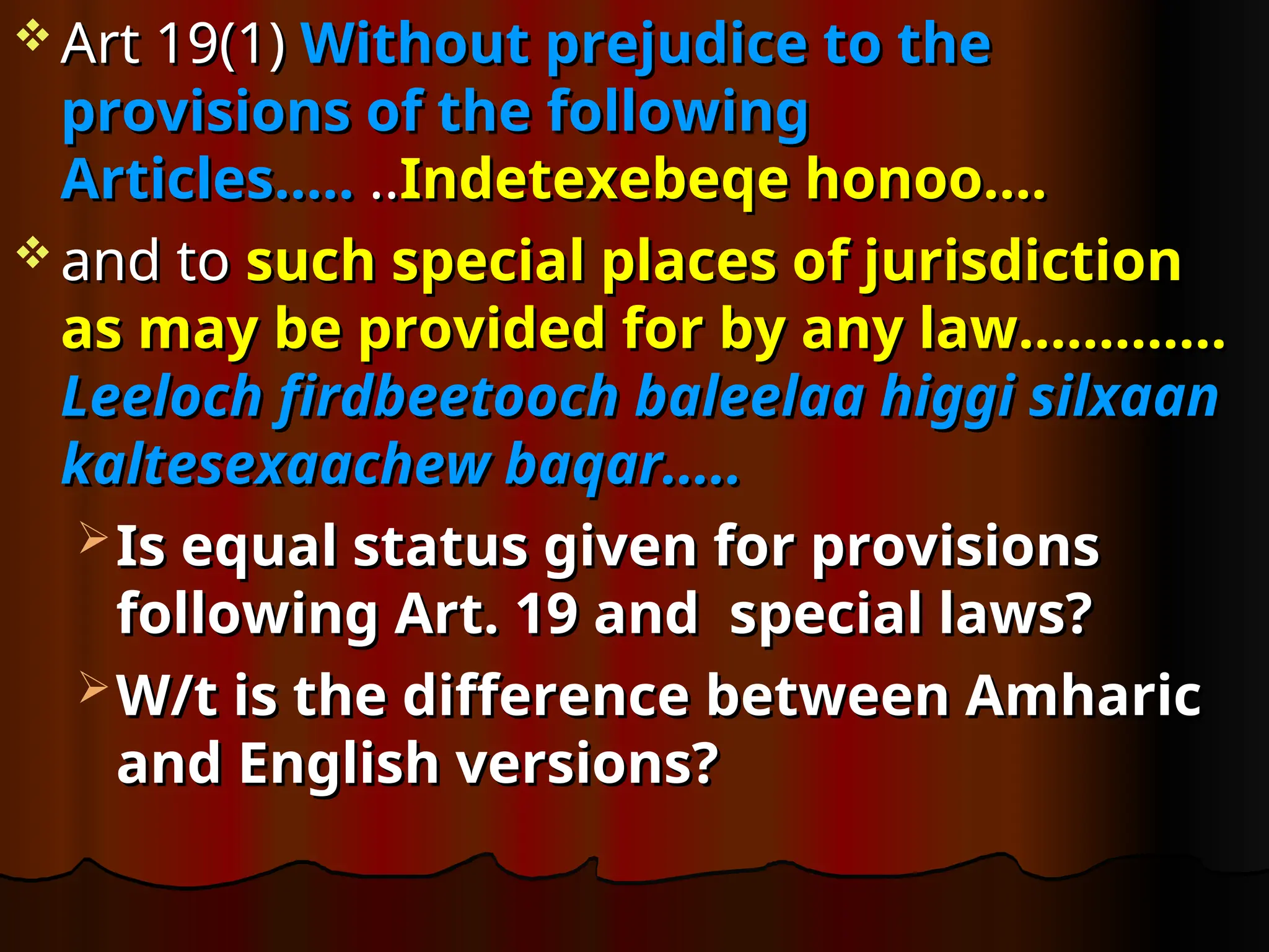  Art 19(1)
Art 19(1) Without prejudice to the
Without prejudice to the
provisions of the following
provisions of the following
Articles…..
Articles….. ..
..Indetexebeqe honoo….
Indetexebeqe honoo….
 and to
and to such special places of jurisdiction
such special places of jurisdiction
as may be provided for by any law………….
as may be provided for by any law………….
Leeloch firdbeetooch baleelaa higgi silxaan
Leeloch firdbeetooch baleelaa higgi silxaan
kaltesexaachew baqar.....
kaltesexaachew baqar.....
 Is equal status given for provisions
Is equal status given for provisions
following Art. 19 and special laws?
following Art. 19 and special laws?
 W/t is the difference between Amharic
W/t is the difference between Amharic
and English versions?
and English versions?
 