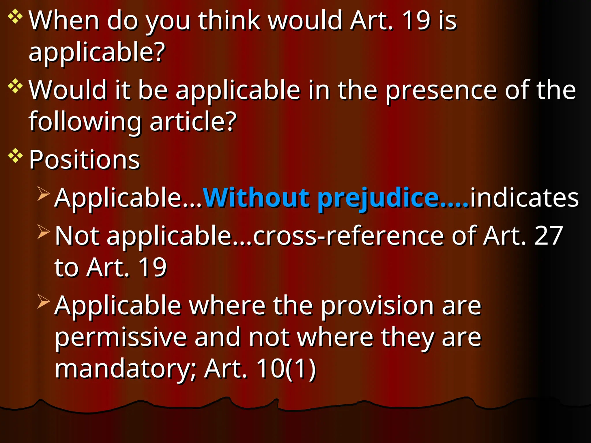  When do you think would Art. 19 is
When do you think would Art. 19 is
applicable?
applicable?
 Would it be applicable in the presence of the
Would it be applicable in the presence of the
following article?
following article?
 Positions
Positions
 Applicable…
Applicable…Without prejudice….
Without prejudice….indicates
indicates
 Not applicable…cross-reference of Art. 27
Not applicable…cross-reference of Art. 27
to Art. 19
to Art. 19
 Applicable where the provision are
Applicable where the provision are
permissive and not where they are
permissive and not where they are
mandatory; Art.
mandatory; Art. 10(1)
10(1)
 