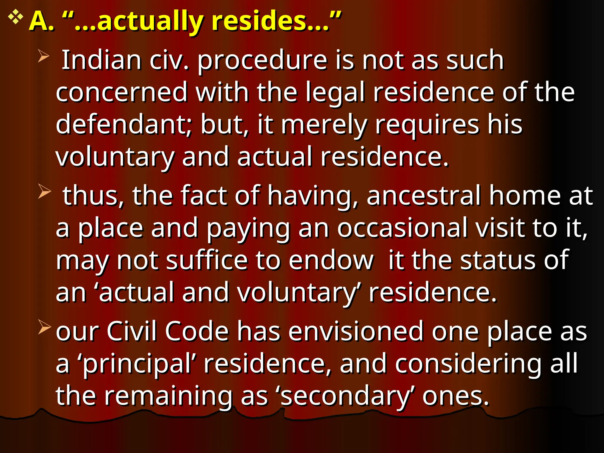 A. “…actually resides…”
A. “…actually resides…”
 Indian civ. procedure is not as such
Indian civ. procedure is not as such
concerned with the legal residence of the
concerned with the legal residence of the
defendant; but, it merely requires his
defendant; but, it merely requires his
voluntary and actual residence.
voluntary and actual residence.
 thus, the fact of having, ancestral home at
thus, the fact of having, ancestral home at
a place and paying an occasional visit to it,
a place and paying an occasional visit to it,
may not suffice to endow it the status of
may not suffice to endow it the status of
an ‘actual and voluntary’ residence.
an ‘actual and voluntary’ residence.
 our Civil Code has envisioned one place as
our Civil Code has envisioned one place as
a ‘principal’ residence, and considering all
a ‘principal’ residence, and considering all
the remaining as ‘secondary’ ones.
the remaining as ‘secondary’ ones.
 