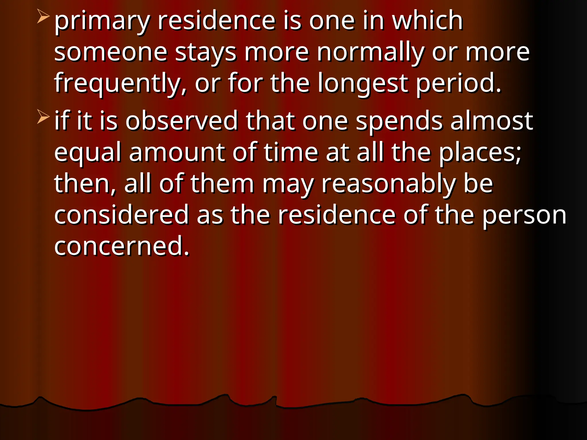  primary residence is one in which
primary residence is one in which
someone stays more normally or more
someone stays more normally or more
frequently, or for the longest period.
frequently, or for the longest period.
 if it is observed that one spends almost
if it is observed that one spends almost
equal amount of time at all the places;
equal amount of time at all the places;
then, all of them may reasonably be
then, all of them may reasonably be
considered as the residence of the person
considered as the residence of the person
concerned.
concerned.
 