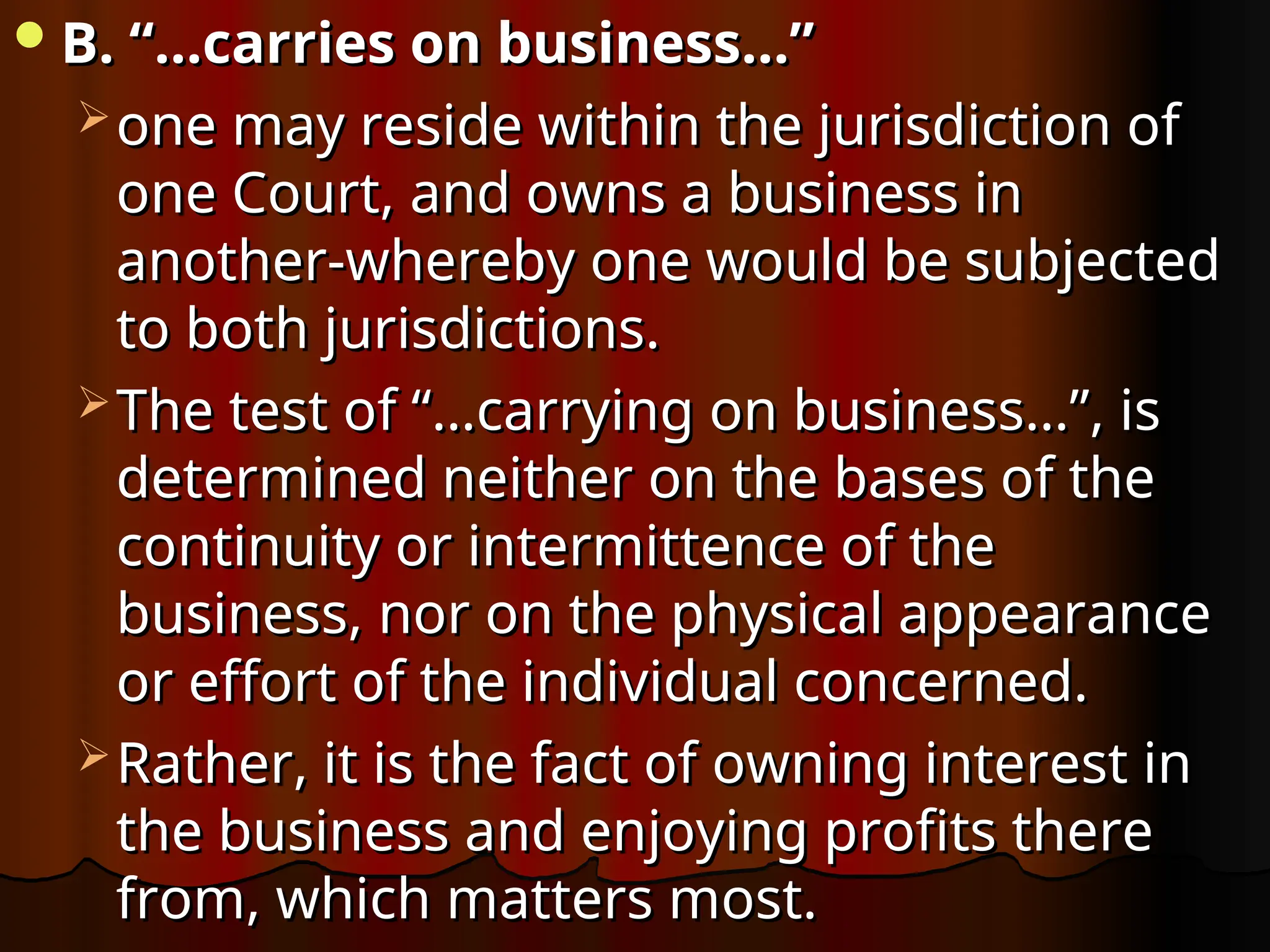 B. “…carries on business…”
B. “…carries on business…”
 one may reside within the jurisdiction of
one may reside within the jurisdiction of
one Court, and owns a business in
one Court, and owns a business in
another-whereby one would be subjected
another-whereby one would be subjected
to both jurisdictions.
to both jurisdictions.
 The test of “…carrying on business…”, is
The test of “…carrying on business…”, is
determined neither on the bases of the
determined neither on the bases of the
continuity or intermittence of the
continuity or intermittence of the
business, nor on the physical appearance
business, nor on the physical appearance
or effort of the individual concerned.
or effort of the individual concerned.
 Rather, it is the fact of owning interest in
Rather, it is the fact of owning interest in
the business and enjoying profits there
the business and enjoying profits there
from, which matters most.
from, which matters most.
 