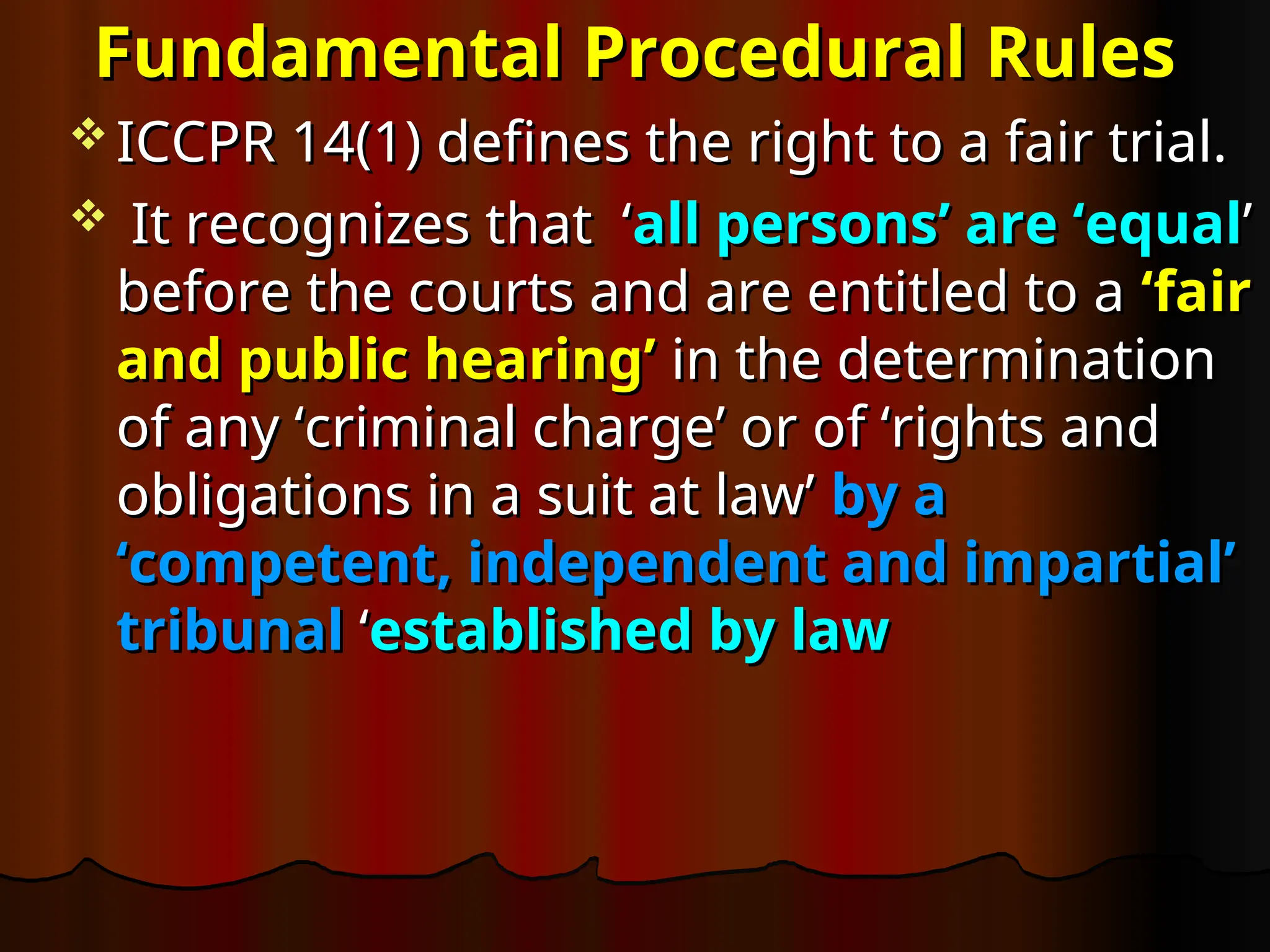 Fundamental Procedural Rules
Fundamental Procedural Rules
 ICCPR 14(1) defines the right to a fair trial.
ICCPR 14(1) defines the right to a fair trial.
 It recognizes that ‘
It recognizes that ‘all persons’ are ‘equal
all persons’ are ‘equal’
’
before the courts and are entitled to a
before the courts and are entitled to a ‘fair
‘fair
and public hearing’
and public hearing’ in the determination
in the determination
of any ‘criminal charge’ or of ‘rights and
of any ‘criminal charge’ or of ‘rights and
obligations in a suit at law’
obligations in a suit at law’ by a
by a
‘competent, independent and impartial’
‘competent, independent and impartial’
tribunal
tribunal ‘
‘established by law
established by law
 