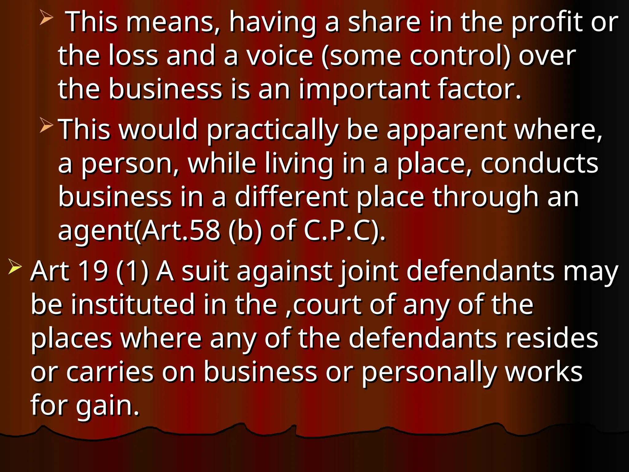  This means, having a share in the profit or
This means, having a share in the profit or
the loss and a voice (some control) over
the loss and a voice (some control) over
the business is an important factor.
the business is an important factor.
 This would practically be apparent where,
This would practically be apparent where,
a person, while living in a place, conducts
a person, while living in a place, conducts
business in a different place through an
business in a different place through an
agent(Art.58 (b) of C.P.C).
agent(Art.58 (b) of C.P.C).
 Art 19 (1) A suit against joint defendants may
Art 19 (1) A suit against joint defendants may
be instituted in the ,court of any of the
be instituted in the ,court of any of the
places where any of the defendants resides
places where any of the defendants resides
or carries on business or personally works
or carries on business or personally works
for gain.
for gain.
 