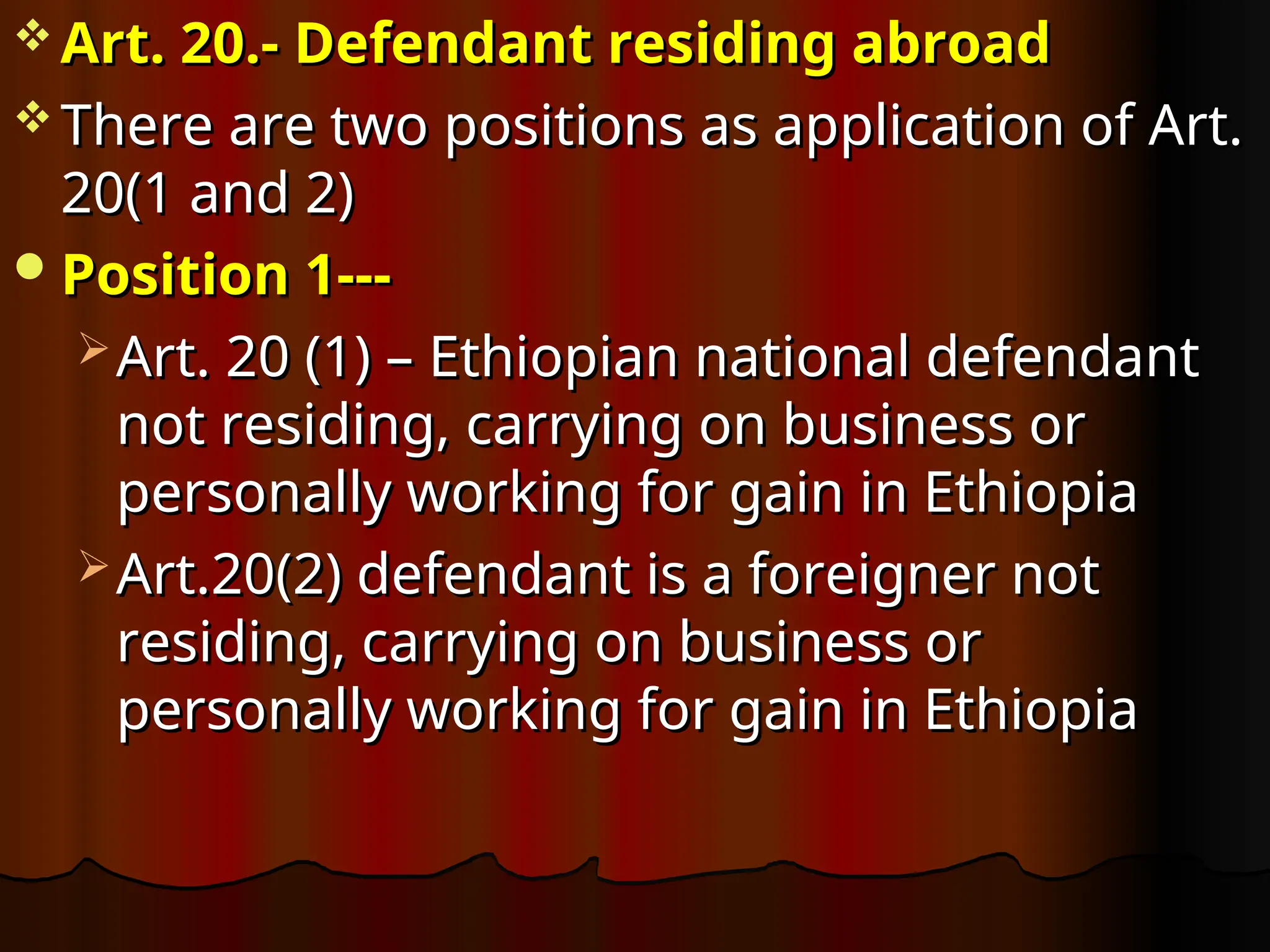  Art. 20.- Defendant residing abroad
Art. 20.- Defendant residing abroad
 There are two positions as application of Art.
There are two positions as application of Art.
20(1 and 2)
20(1 and 2)
Position 1---
Position 1---
 Art. 20 (1) – Ethiopian national defendant
Art. 20 (1) – Ethiopian national defendant
not residing, carrying on business or
not residing, carrying on business or
personally working for gain in Ethiopia
personally working for gain in Ethiopia
 Art.20(2) defendant is a foreigner not
Art.20(2) defendant is a foreigner not
residing, carrying on business or
residing, carrying on business or
personally working for gain in Ethiopia
personally working for gain in Ethiopia
 