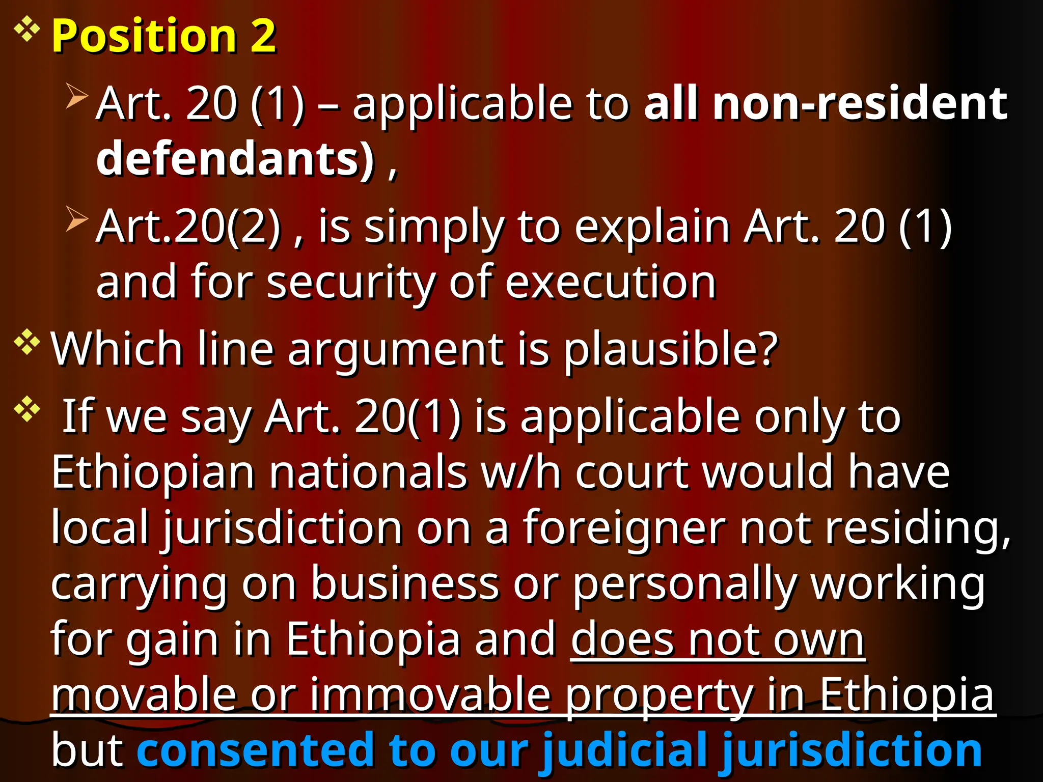  Position 2
Position 2
 Art. 20 (1) – applicable to
Art. 20 (1) – applicable to all non-resident
all non-resident
defendants)
defendants) ,
,
 Art.20(2) , is simply to explain Art. 20 (1)
Art.20(2) , is simply to explain Art. 20 (1)
and for security of execution
and for security of execution
 Which line argument is plausible?
Which line argument is plausible?
 If we say Art. 20(1) is applicable only to
If we say Art. 20(1) is applicable only to
Ethiopian nationals w/h court would have
Ethiopian nationals w/h court would have
local jurisdiction on a foreigner not residing,
local jurisdiction on a foreigner not residing,
carrying on business or personally working
carrying on business or personally working
for gain in Ethiopia and
for gain in Ethiopia and does not own
does not own
movable or immovable property in Ethiopia
movable or immovable property in Ethiopia
but
but consented to our judicial jurisdiction
consented to our judicial jurisdiction
 