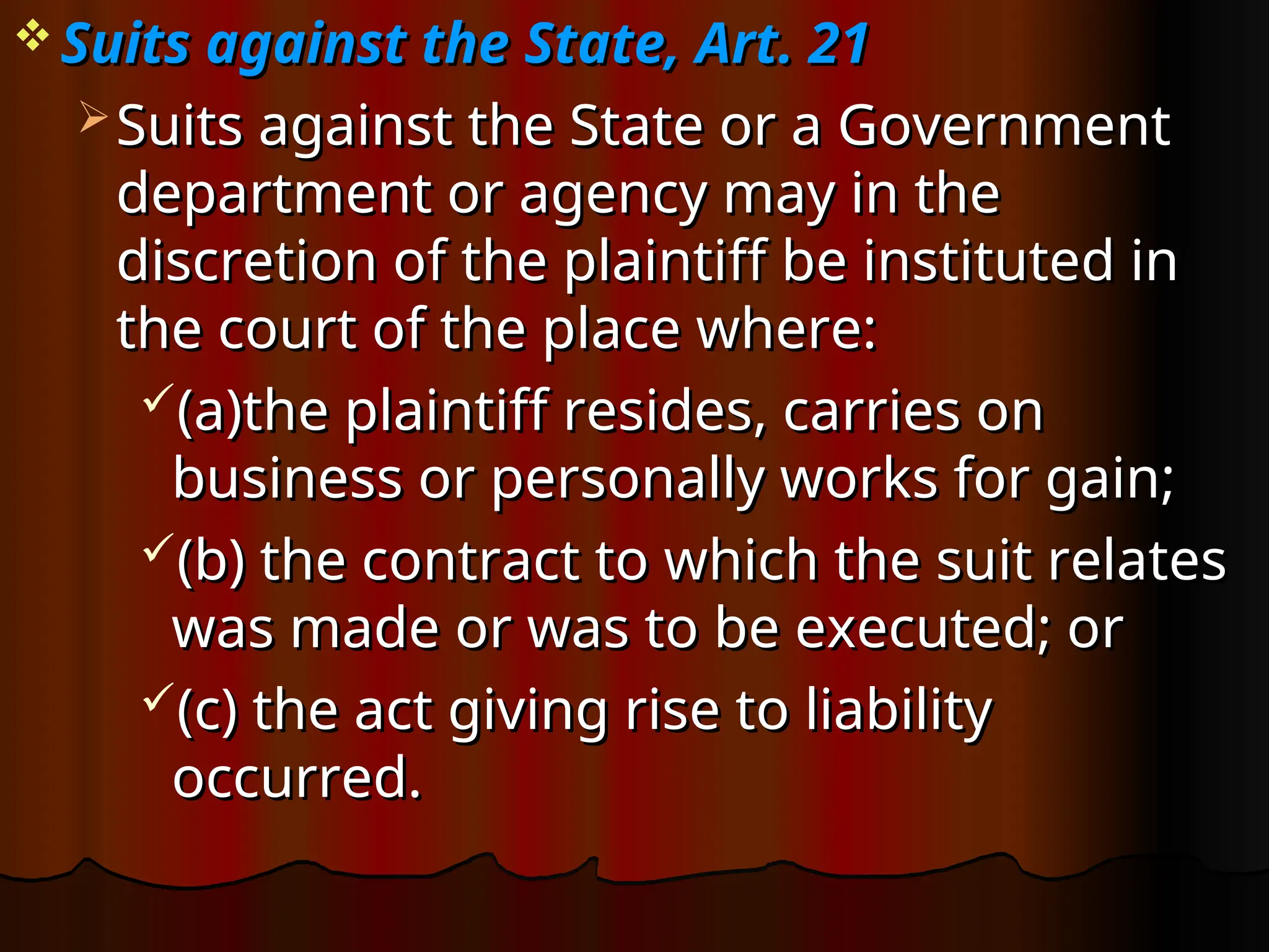  Suits against the State, Art. 21
Suits against the State, Art. 21
 Suits against the State or a Government
Suits against the State or a Government
department or agency may in the
department or agency may in the
discretion of the plaintiff be instituted in
discretion of the plaintiff be instituted in
the court of the place where:
the court of the place where:
(a)the plaintiff resides, carries on
(a)the plaintiff resides, carries on
business or personally works for gain;
business or personally works for gain;
(b) the contract to which the suit relates
(b) the contract to which the suit relates
was made or was to be executed; or
was made or was to be executed; or
(c) the act giving rise to liability
(c) the act giving rise to liability
occurred.
occurred.
 