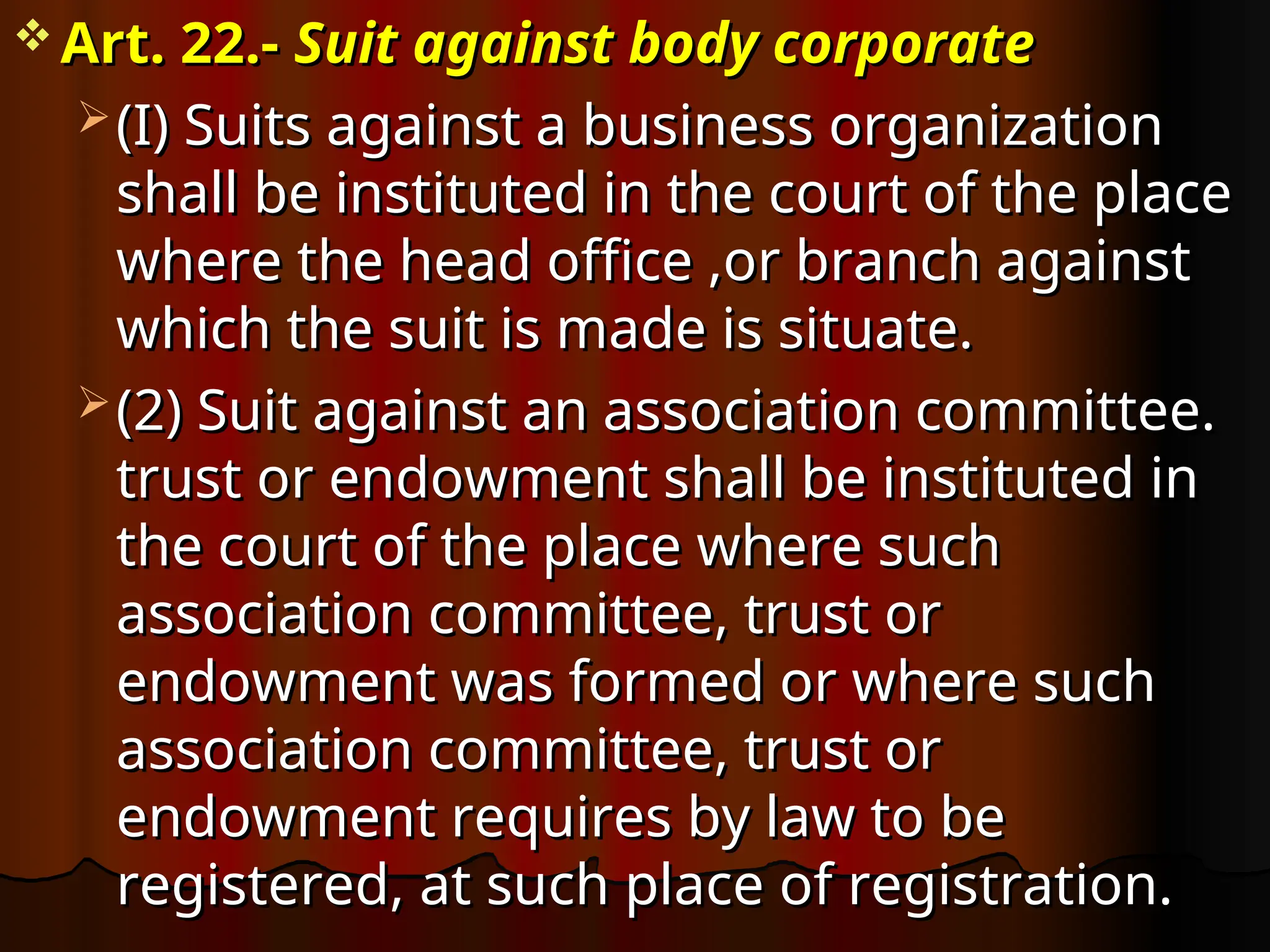  Art. 22.-
Art. 22.- Suit against body corporate
Suit against body corporate
 (I) Suits against a business organization
(I) Suits against a business organization
shall be instituted in the court of the place
shall be instituted in the court of the place
where the head office ,or branch against
where the head office ,or branch against
which the suit is made is situate.
which the suit is made is situate.
 (2) Suit against an association committee.
(2) Suit against an association committee.
trust or endowment shall be instituted in
trust or endowment shall be instituted in
the court of the place where such
the court of the place where such
association committee, trust or
association committee, trust or
endowment was formed or where such
endowment was formed or where such
association committee, trust or
association committee, trust or
endowment requires by law to be
endowment requires by law to be
registered, at such place of registration.
registered, at such place of registration.
 