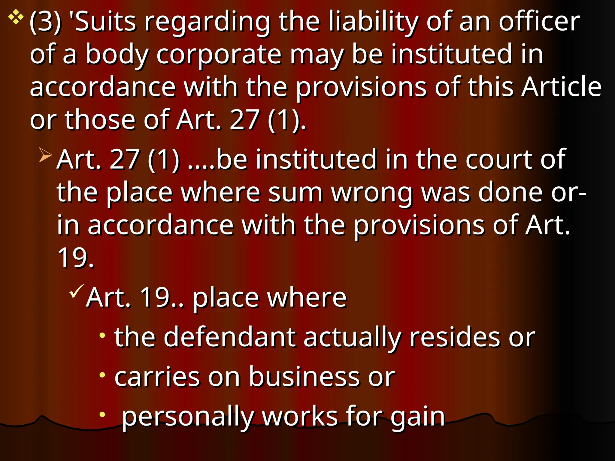  (3) 'Suits regarding the liability of an officer
(3) 'Suits regarding the liability of an officer
of a body corporate may be instituted in
of a body corporate may be instituted in
accordance with the provisions of this Article
accordance with the provisions of this Article
or those of Art. 27 (1).
or those of Art. 27 (1).
 Art. 27 (1) ….be instituted in the court of
Art. 27 (1) ….be instituted in the court of
the place where sum wrong was done or-
the place where sum wrong was done or-
in accordance with the provisions of Art.
in accordance with the provisions of Art.
19.
19.
Art. 19.. place where
Art. 19.. place where
• the defendant actually resides or
the defendant actually resides or
• carries on business or
carries on business or
• personally works for gain
personally works for gain
 