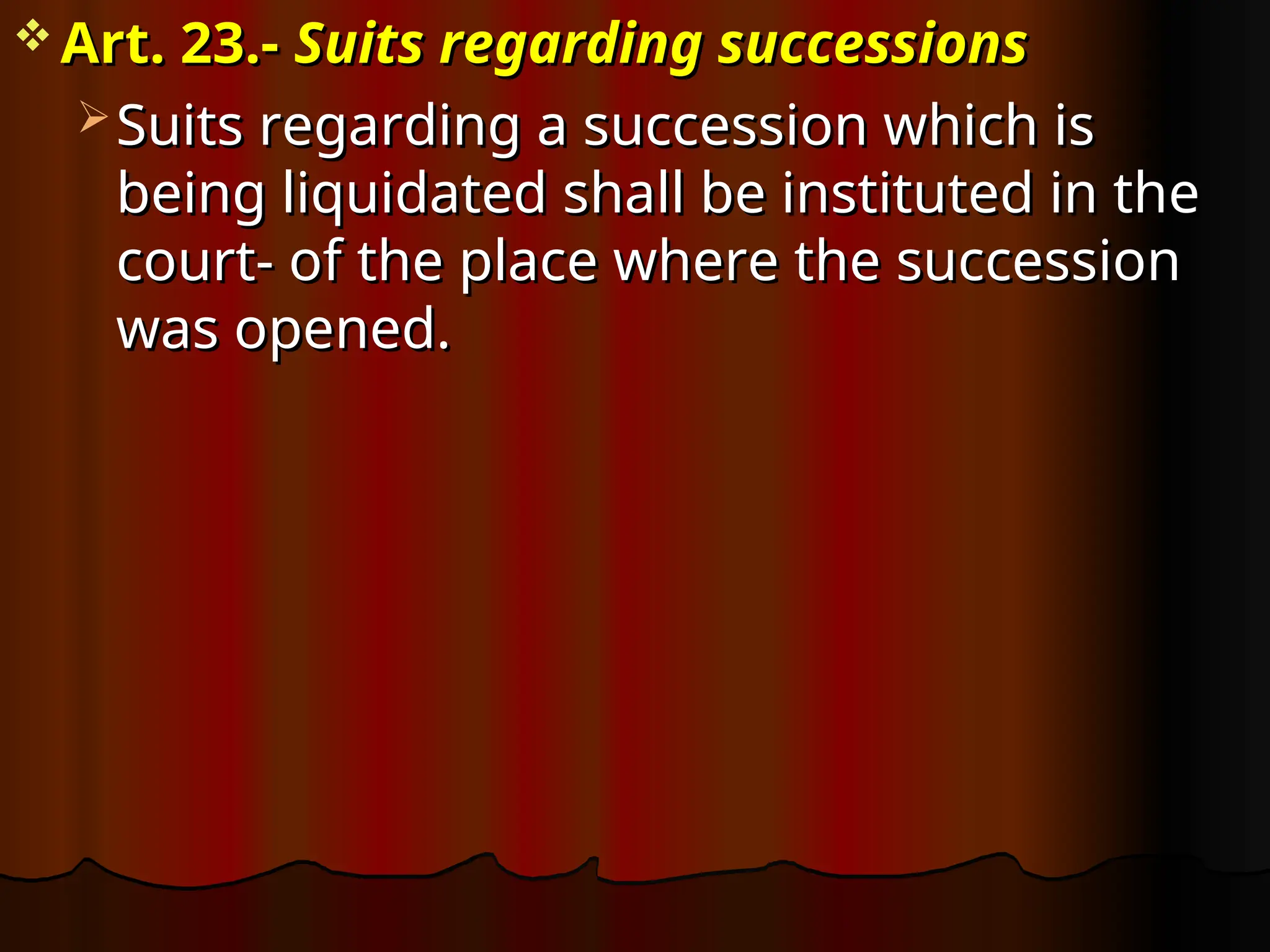 Art. 23.-
Art. 23.- Suits regarding successions
Suits regarding successions
 Suits regarding a succession which is
Suits regarding a succession which is
being liquidated shall be instituted in the
being liquidated shall be instituted in the
court- of the place where the succession
court- of the place where the succession
was opened.
was opened.
 