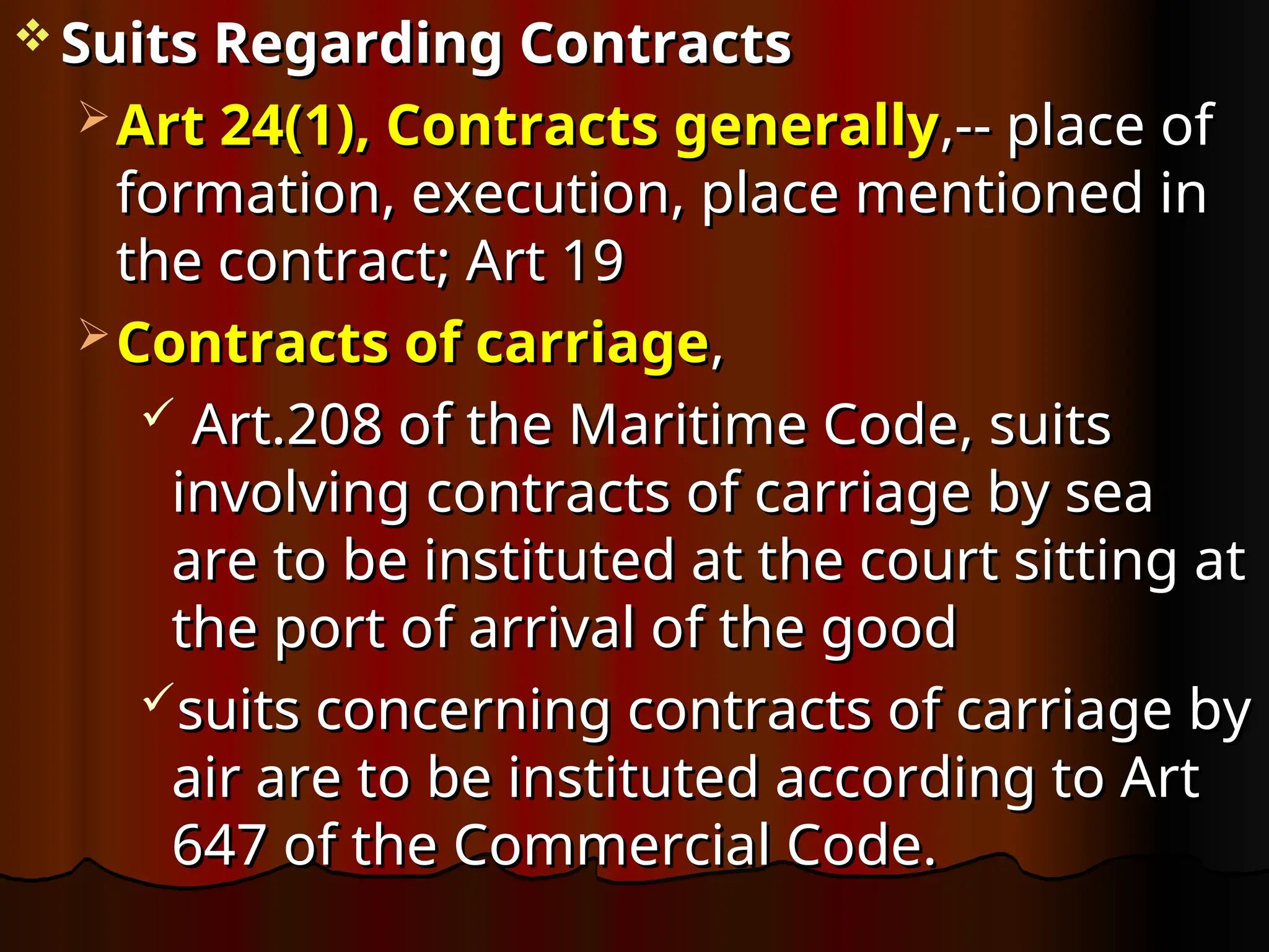  Suits Regarding Contracts
Suits Regarding Contracts
 Art 24(1), Contracts generally
Art 24(1), Contracts generally,-- place of
,-- place of
formation, execution, place mentioned in
formation, execution, place mentioned in
the contract; Art 19
the contract; Art 19
 Contracts of carriage
Contracts of carriage,
,
 Art.208 of the Maritime Code, suits
Art.208 of the Maritime Code, suits
involving contracts of carriage by sea
involving contracts of carriage by sea
are to be instituted at the court sitting at
are to be instituted at the court sitting at
the port of arrival of the good
the port of arrival of the good
suits concerning contracts of carriage by
suits concerning contracts of carriage by
air are to be instituted according to Art
air are to be instituted according to Art
647 of the Commercial Code.
647 of the Commercial Code.
 