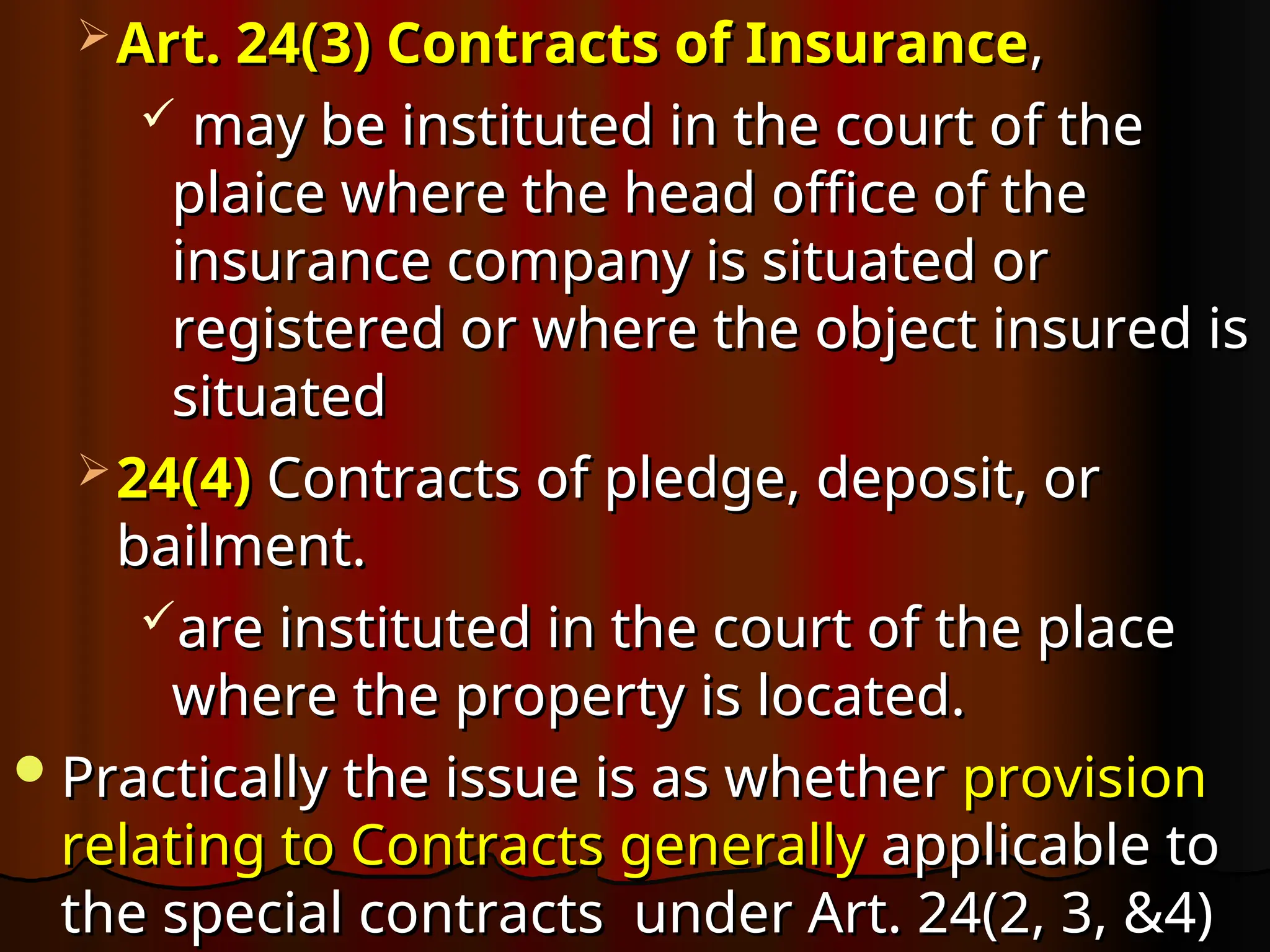  Art. 24(3) Contracts of Insurance
Art. 24(3) Contracts of Insurance,
,
 may be instituted in the court of the
may be instituted in the court of the
plaice where the head office of the
plaice where the head office of the
insurance company is situated or
insurance company is situated or
registered or where the object insured is
registered or where the object insured is
situated
situated
 24(4)
24(4) Contracts of pledge, deposit, or
Contracts of pledge, deposit, or
bailment.
bailment.
are instituted in the court of the place
are instituted in the court of the place
where the property is located.
where the property is located.
Practically the issue is as whether
Practically the issue is as whether provision
provision
relating to Contracts generally
relating to Contracts generally applicable to
applicable to
the special contracts under Art. 24(2, 3, &4)
the special contracts under Art. 24(2, 3, &4)
 