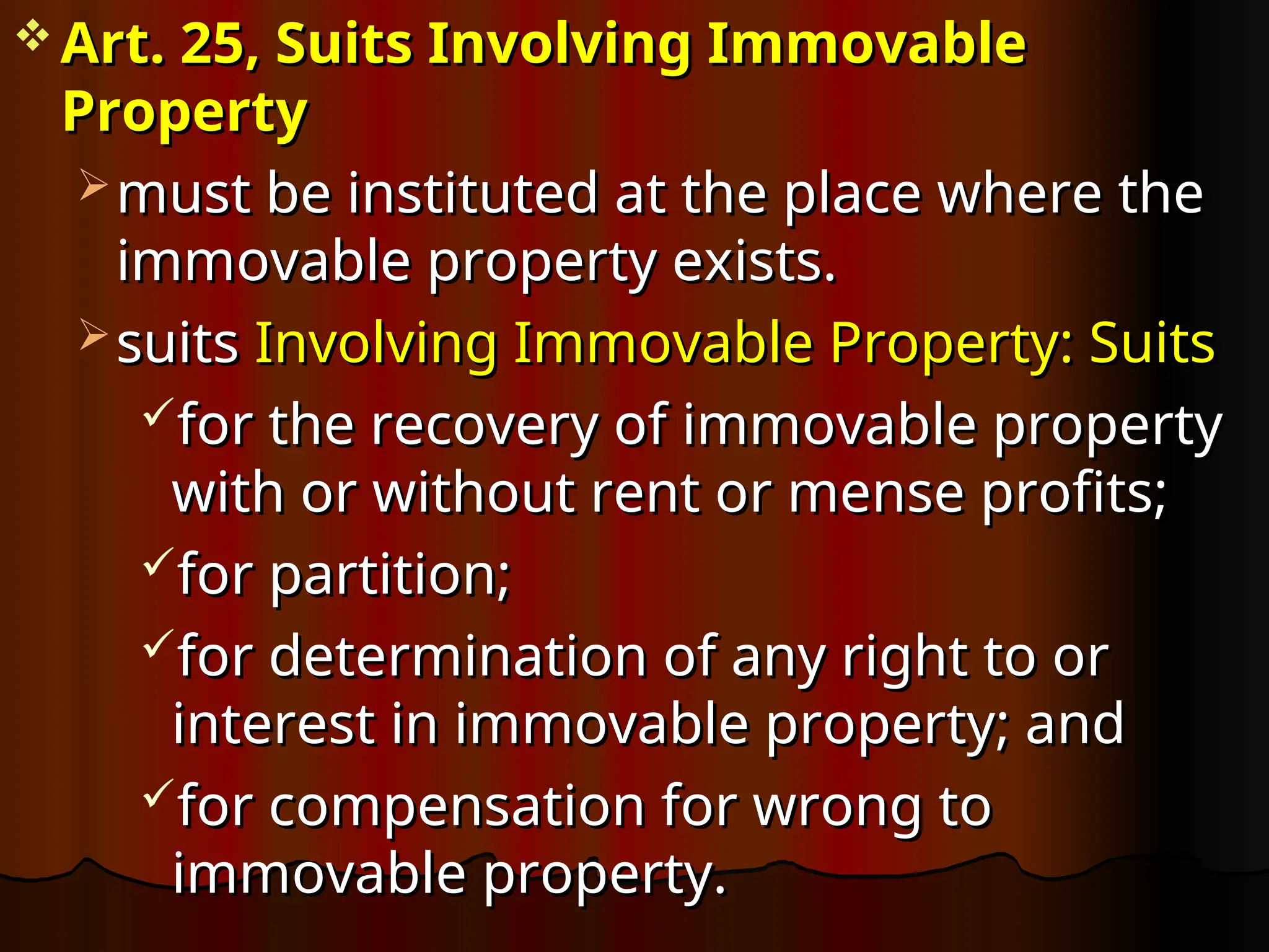  Art. 25, Suits Involving Immovable
Art. 25, Suits Involving Immovable
Property
Property
 must be instituted at the place where the
must be instituted at the place where the
immovable property exists.
immovable property exists.
 suits
suits Involving Immovable Property: Suits
Involving Immovable Property: Suits
for the recovery of immovable property
for the recovery of immovable property
with or without rent or mense profits;
with or without rent or mense profits;
for partition;
for partition;
for determination of any right to or
for determination of any right to or
interest in immovable property; and
interest in immovable property; and
for compensation for wrong to
for compensation for wrong to
immovable property.
immovable property.
 
