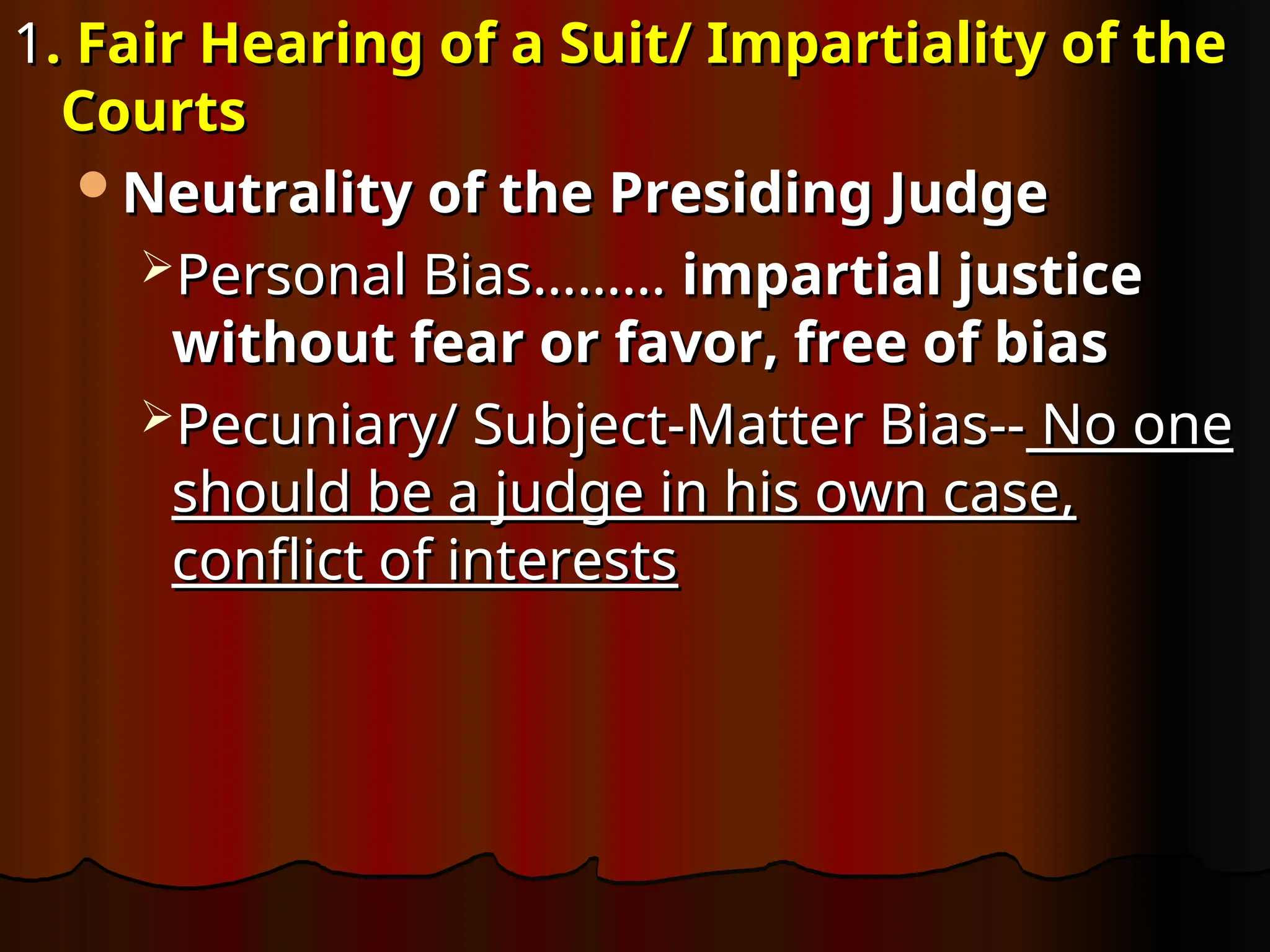 1
1. Fair Hearing of a Suit/ Impartiality of the
. Fair Hearing of a Suit/ Impartiality of the
Courts
Courts
Neutrality of the Presiding Judge
Neutrality of the Presiding Judge
Personal Bias………
Personal Bias……… impartial justice
impartial justice
without fear or favor, free of bias
without fear or favor, free of bias
Pecuniary/ Subject-Matter Bias--
Pecuniary/ Subject-Matter Bias-- No one
No one
should be a judge in his own case,
should be a judge in his own case,
conflict of interests
conflict of interests
 